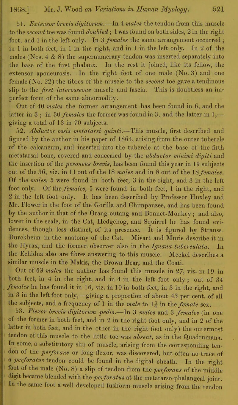 51. Extensor brevis digitorurn.—In 4 males the tendon from this muscle to the second toe was found doubled; 1 was found on both sides, 2 in the right foot, and 1 in the left only. In 3 females the same arrangement occurred ; in 1 in both feet, in 1 in tlie right, and in 1 in the left only. In 2 of the males (Nos. 4 & 8) the supernumerary tendon was inserted separately into the base of the first phalanx. In the rest it joined, hke its fellow, the extensor aponeurosis. In the right foot of one male (No. 3) and one female (No. 22) the fibres of the muscle to the second toe gave a tendinous slip to the first interosseous muscle and fascia. This is doubtless an im- perfect form of the same abnormality. Out of 40 males the former arrangement has been found in 6, and the latter in 3 ; in 30 females the former was found in 3, and the latter in 1,— giving a total of 13 in 70 subjects. 52. Abductor ossis metatarsi quinti.—This muscle, first described and figured by the author in his paper of 1864, arising from the outer tubercle of the calcaneum, and inserted into the tubercle at the base of the fifth metatarsal bone, covered and concealed by the abductor minimi digiti and the insertion of the peroneus brevis, has been found this year in 19 subjects out of the 36, viz. in 11 out of the 18 males and in 8 out of the 18 females. Of the males, 5 were found in both feet, 3 in the right, and 3 in the left foot only. Of the females, 5 were found in both feet, 1 in the right, and 2 in the left foot only. It has been described by Professor Huxley and Mr. Flower in the foot of the Gorilla and Chimpanzee, and has been found by the author in that of the Orang-outang and Bonnet-Monkey ; and also, lower in the scale, in the Cat, Hedgehog, and Squirrel he has found evi- dences, though less distinct, of its presence. It is figured by Strauss- Durckheim in the anatomy of the Cat. Mivart and Murie describe it in the Hyrax, and the former observer also in the Iguana tuberculata. In the Echidna also are fibres answering to this muscle. Meckel describes a similar muscle in the Makis, the Brown Bear, and the Coati. Out of 63 males the author has found this muscle in 27, viz. in 19 in both feet, in 4 in the right, and in 4 in the left foot only ; out of 34 females he has found it in 16, viz. in 10 in both feet, in 3 in the right, and in 3 in the left foot only,—giving a proportion of about 43 per cent, of all the subjects, and a frequency of 1 in the m.ale to 1| in the/maZe sex. 53. Flexor brevis digitorum pedis.—In 3 males and 3 females (in one of the former in both feet, and in 2 in the right foot only, and in 2 of the latter in both feet, and in the other In the right foot only) the outermost tendon of this muscle to the little toe was absent, as in the Quadrumana. In some, a substitutory slip of muscle, arising from the corresponding ten- don of the perforans or long flexor, was discovered, but often no trace of a perforatus tendon could be found in the digital sheath. In the right foot of the male (No. 8) a slip of tendon from the perforans of the middle digit became blended with the perforatus at the metatarso-phalangeal joint. In the same foot a well developed fusiform muscle arising from the tendon