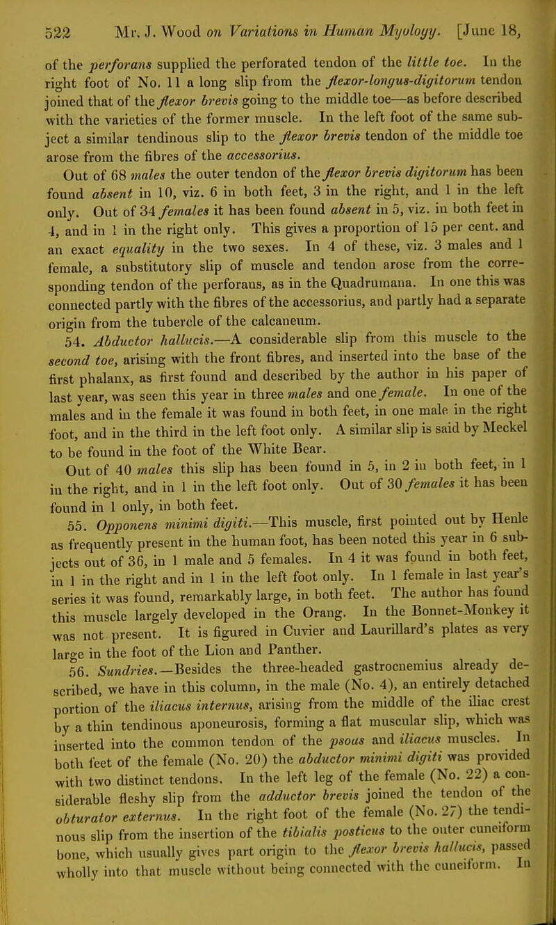 of the perforans supplied the perforated tendon of the little toe. In the right foot of No. 11 a long slip from the Jlexor-longua-digitorum tendon joined that of the flexor brevis going to the middle toe—as before described with the varieties of the former muscle. In the left foot of the same sub- ject a similar tendinous shp to the flexor brevis tendon of the middle toe arose from the fibres of the accessorius. Out of 08 males the outer tendon of the flexor brevis digitorum has been found absent in 10, viz. 6 in both feet, 3 in the right, and 1 in the left only. Out of 34 females it has been found absent in 5, viz. in both feet in 4, and in 1 in the right only. This gives a proportion of 15 per cent, and an exact equality in the two sexes. In 4 of these, viz. 3 males and 1 female, a substitutory sUp of muscle and tendon arose from the corre- sponding tendon of the perforans, as in the Quadrumana. In one this was connected partly with the fibres of the accessorius, and partly had a separate origin from the tubercle of the calcaneum. 54. Abductor hallucis.—A considerable shp from this muscle to the second toe, arising with the front fibres, and inserted into the base of the first phalanx, as first found and described by the author in his paper of last year, was seen this year in three males and one female. In one of the males and in the female it was found in both feet, in one male in the right foot, and in the third in the left foot only. A similar slip is said by Meckel to be found in the foot of the White Bear. Out of 40 males this slip has been found in 5, in 2 in both feet, in 1 in the right, and in 1 in the left foot only. Out of females it has been found in 1 only, in both feet. 55. Opponens minimi digiti.—This muscle, first pointed out by Henle as frequently present in the human foot, has been noted this year in 6 sub- jects out of 36, in 1 male and 5 females. In 4 it was found in both feet, in 1 in the right and in 1 in the left foot only. In 1 female in last year's series it was found, remarkably large, in both feet. The author has found this muscle largely developed in the Orang. In the Bonnet-Monkey it was not present. It is figured in Cuvier and Laurillard's plates as very large in the foot of the Lion and Panther. 56. Sundries.—Besides the three-headed gastrocnemius already de- scribed, we have in this column, in the male (No. 4). an entirely detached portion of the iliacus internus, arising from the middle of the iliac crest by a thin tendinous aponeurosis, forming a flat muscular slip, which was inserted into the common tendon of the psoas and iliacus muscles. In both feet of the female (No. 20) the abductor minimi digiti was provided ;yith two distinct tcndous. In the left leg of the female (No. 22) a con- siderable fleshy slip from the adductor brevis joined the tendon of the obturator externus. In the right foot of the female (No. 27) the tendi- nous slip from the insertion of the tibialis posticus to the outer cuneiform bone, which usually gives part origin to the flexor brevis halhicis, passed wholly into that muscle without being connected with the cuneiform. In
