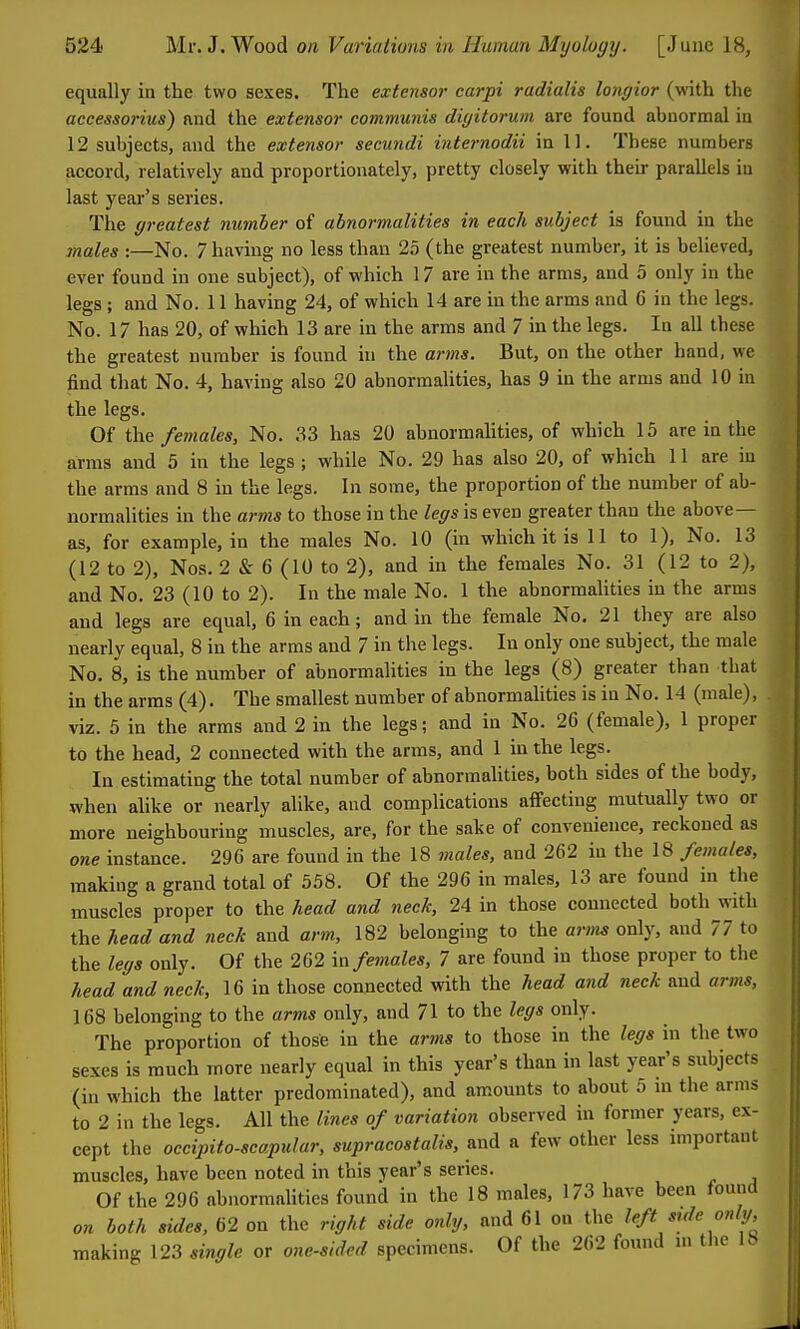 equally in the two sexes. The extensor carpi radialis longior (with the accessorius) and the extensor communis diyitorum are found abnormal in 12 subjects, and the extensor secundi internodii in 11. These numbers accord, relatively and proportionately, pretty closely with their parallels in last year's series. The greatest number of abnormalities in each subject is found in the males :—No. 7 having no less than 25 (the greatest number, it is believed, ever found in one subject), of which 17 are in the arms, and 5 only in the legs; and No. 11 having 24, of which 14 are in the arms and 6 in the legs. No. 17 has 20, of which 13 are in the arms and 7 in the legs. In all these the greatest number is found in the arms. But, on the other hand, we find that No. 4, having also 20 abnormaUties, has 9 m the arms and 10 in the legs. Of the females. No. 33 has 20 abnormalities, of which 15 are in the arms and 5 in the legs ; while No. 29 has also 20, of which 11 are in the arms and 8 in the legs. In some, the proportion of the number of ab- normalities in the arms to those in the /e^siseven greater than the above- as, for example, in the males No. 10 (in which it is II to 1), No. 13 (12 to 2), Nos. 2 &' 6 (10 to 2), and in the females No. 31 (12 to 2), and No. 23 (10 to 2). In the male No. 1 the abnormaUties in the arms and legs are equal, 6 in each; and in the female No. 21 they are also nearly equal, 8 in the arms and 7 in the legs. In only one subject, the male No. 8, is the number of abnormalities in the legs (8) greater than that in the arms (4). The smallest number of abnormalities is in No. 14 (male), viz. 5 in the arms and 2 in the legs; and in No. 26 (female), 1 proper to the head, 2 connected with the arms, and 1 in the legs. In estimating the total number of abnormaUties, both sides of the body, when aUke or nearly alike, and complications alfecting mutually two or more neighbouring muscles, are, for the sake of convenience, reckoned as one instance. 296 are found in the 18 males, and 262 iu the 18 females, making a grand total of 558. Of the 296 in males, 13 are found in the muscles proper to the head and neck, 24 in those connected both with the head and neck and arm, 182 belonging to the arm^ only, and 77 to the legs only. Of the 262 in females, 7 are found in those proper to the head and neck, 16 in those connected with the head and neck and arms, 168 belonging to the arms only, and 71 to the legs only. The proportion of those in the arms to those in the legs in the two sexes is ranch more nearly equal in this year's than in last year's subjects (iu which the latter predominated), and am.ounts to about 5 m the arms to 2 in the legs. All the lines of variation observed in former years, ex- cept the occipito-scapular, supracostalis, and a few other less important muscles, have been noted in this year's series. Of the 296 abnormaUties found in the 18 males, 173 have been found on both sides, 62 on the right side only, and 61 on the left side onIg, making 123 single or one-sided specimens. Of the 262 found m the 18