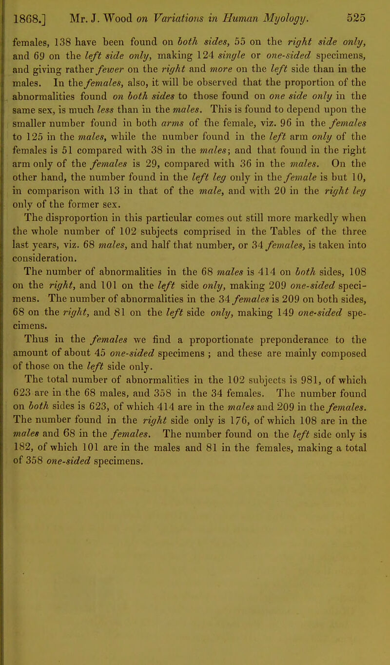 females, 138 have been found on both sides, 55 on the right side only, and 69 on the left side only, making 124 single or one-sided specimens, and giving ratheryewer on the right and more on the left side tlian in the males. In the. females, also, it will be observed that the proportion of the abnormalities found on both sides to those found on 07ie side only in the same sex, is much less than in the males. This is found to depend upon the smaller number found in both arms of tlie female, viz. 96 in the females to 125 in the males, while the number found in the left arm only of the females is 51 compared with 38 in the males; and that found in the right arm only of the females is 29, compared with 36 in the males. On the other hand, the number found in the left leg only in the female is but 10, in comparison with 13 in that of the male, and with 20 in the right leg only of the former sex. The disproportion in this particular comes out still more markedly when the whole number of 102 subjects comprised in the Tables of the three last years, viz. 68 males, and half that number, or 34 females, is taken into consideration. The number of abnormalities in the 68 males is 414 on both sides, 108 on the right, and 101 on the left side only, making 209 one-sided speci- mens. The number of abnormalities in the 34 females is 209 on both sides, 68 on the right, and 81 on the left side only, making 149 one-sided spe- cimens. Thus in the females we find a proportionate preponderance to the amount of about 45 one-sided specimens ; and these are mainly composed of those on the left side only. The total number of abnormalities in the 102 subjects is 981, of which 623 are in the 68 males, and 358 in the 34 females. The number found on both sides is 623, of which 414 are in the 7nales and 209 in the females. The number found in the right side only is 176, of which 108 are in the males and 68 in the females. The number found on the left side only is 182, of which 101 are in the males and 81 in the females, making a total of 358 one-sided specimens.