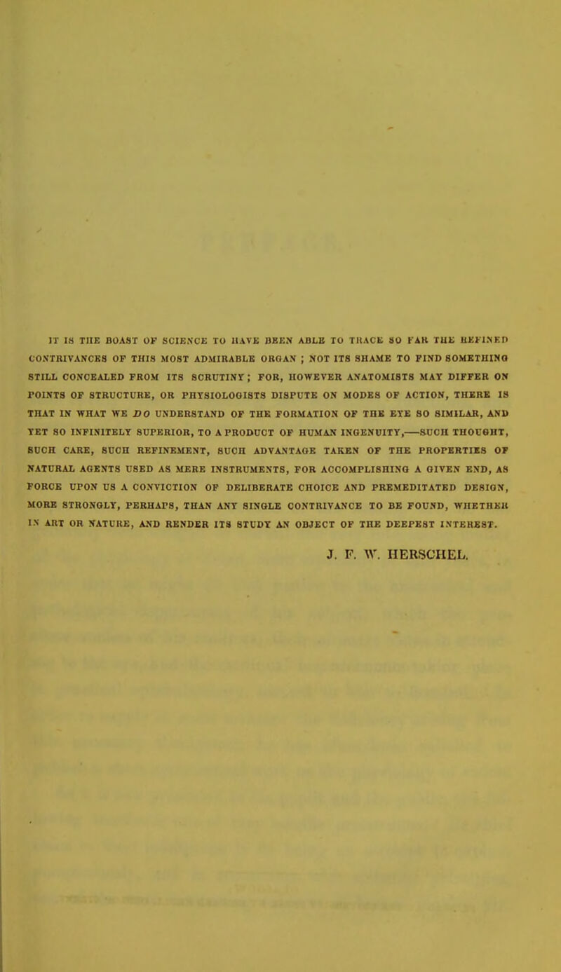 IT IS TII£ BOAST OF SCIENCE TO UATE BBEN ABLB TO TUACL SO FAK TUC ILEFINEn CONTBIVANCKS OP THIS MOST ADMIRABLE ORGAN ; NOT ITS SHAME TO FIND BOMETHIMO STILL CONCEALED FROM ITS SCRUTINr ; FOR, HOWEVER ANATOMISTS MAY DIFFER ON POINTS OP STRUCTURE, OR PHYSIOLOGISTS DISPUTE ON MODES OF ACTION, THERE IS THAT IN WHAT WE Z»0 UNDERSTAND OF THE FORMATION OF THE EYE 80 SIMILAR, AND TET SO INFINITELY SUPERIOR, TO A PRODUCT OF HUMAN INGENUITY, SUCH THOUGHT, SUCH CARE, SUCH REFINEMENT, SUCH ADVANTAGE TAKEN OF THE PROPERTIES OF NATURAL AGENTS USED AS MERE INSTRUMENTS, FOR ACCOMPLISHING A GIVEN END, AS FORCE UPON US A CONVICTION OP DELIBERATE CHOICE AND PREMEDITATED DESIGN, MORE STRONGLY, PERHAPS, THAN ANT SINGLE CONTRIVANCE TO BE FOUND, WHETHEK I.N ART OR NATURE, AND RENDER ITS STUDY AN OBJECT OF THE DEEPEST INTEREST. J. P. W. HER8CHEL.