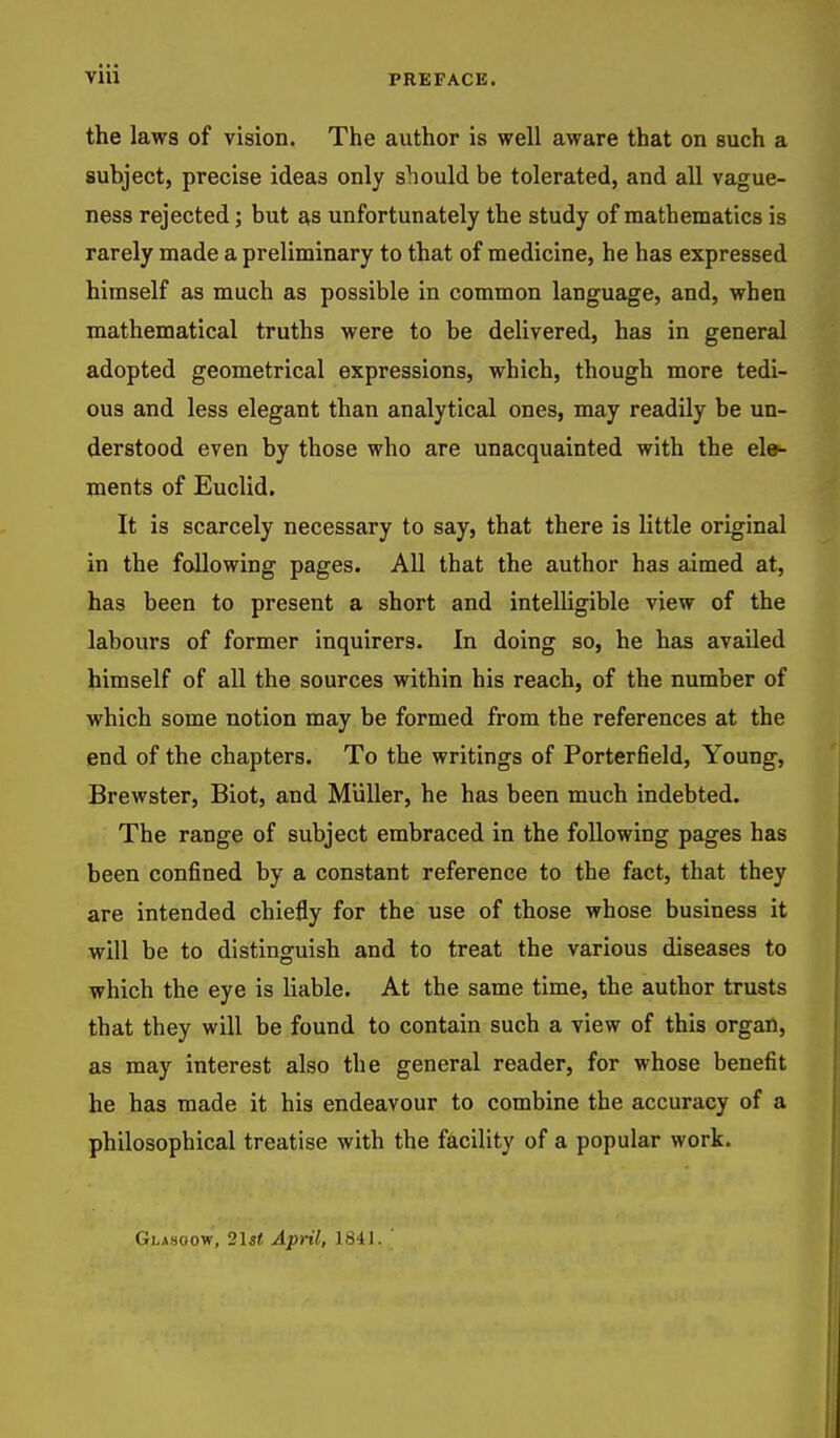 the laws of vision. The author is well aware that on such a subject, precise ideas only should be tolerated, and all vague- ness rejected; but as unfortunately the study of mathematics is rarely made a preliminary to that of medicine, he has expressed himself as much as possible in common language, and, when mathematical truths were to be delivered, has in general adopted geometrical expressions, which, though more tedi- ous and less elegant than analytical ones, may readily be un- derstood even by those who are unacquainted with the ele- ments of Euclid. It is scarcely necessary to say, that there is little original in the following pages. All that the author has aimed at, has been to present a short and intelligible view of the labours of former inquirers. In doing so, he has availed himself of all the sources within his reach, of the number of which some notion may be formed from the references at the end of the chapters. To the writings of Porterfield, Young, Brewster, Biot, and Miiller, he has been much indebted. The range of subject embraced in the following pages has been confined by a constant reference to the fact, that they are intended chiefly for the use of those whose business it will be to distinguish and to treat the various diseases to which the eye is liable. At the same time, the author trusts that they will be found to contain such a view of this organ, as may interest also the general reader, for whose benefit he has made it his endeavour to combine the accuracy of a philosophical treatise with the facility of a popular work. Glasgow, 2Is* April, 1841.