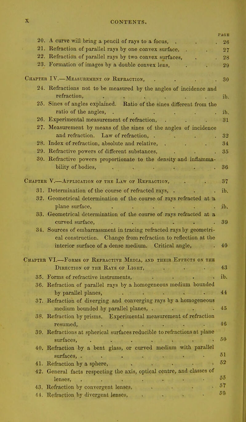 PACK 20. A curve will bring a pencil of rays to a focus, . . .26 21. Refraction of parallel rays by one convex surface, . . 27 22. Refraction of parallel rays by two convex surfaces, , 28 23. Formation of images by a doable convex lens, . . 29 Chapter IV.—Meascrkment op Rbfraction, . . . .30 24.. Refractions not to be measured by the angles of incidence and refraction, ib. 26. Sines of angles explained. Ratio of tlie sines different from the ratio of the angles, . . . . . . ib. 26. Experimental measurement of refraction, ... 31 27. Measurement by means of the sines of the angles of incidence and refraction. Law of refraction, . . . .32 28. Index of refraction, absolute and relative, ... 34 29. Refractive powers of different substances, . . .35 30. Refractive powers proportionate to the density and inflamma- bility of bodies, . . . . . .36 Chapter V.—^Application or the Law op Rbfractiox, . . 37 31. Determination of the course of refracted rays, . . . ib. 32. Geometrical determination of the course of rays refracted at t» plane surface, ...... ib. 33. Geometrical determination of the course of rays refracted at a curved surface, . . . . . .39 34. Sources of embarrassment in tracing refracted rays by geometri- cal construction. Change from refraction to reflection at the interior surface of a dense medium. Critical angle, . 40 Chapter VI.—tFobms of Refractive Media, and their Effects on the Direction of the Rats of Light, ... 43 86. Forms of refi-active instruments, . . . . ib, 36. Refraction of parallel rays by a homogeneous medium bounded by parallel planes, ..... 44 37. Refraction of diverging and converging rays by a homogeneous medium bounded by parallel planes, . . . .45 38. Refraction by prisms. Experimental measurement of refraction resumed, ...... 46 39. Refractions at spherical surfaces reducible to refractions at plane surfaces, . . . . . . .60 40. Refraction by a bent glass, or curved medium with parallel surfaces, 51 41. Refraction by a sphere, . . . • .52 42. General facts respecting the axis, optical centre, and classes of lenses, •13. Refraction by convergent lenses, . • • .57 11. Refraction by divergent lenses,