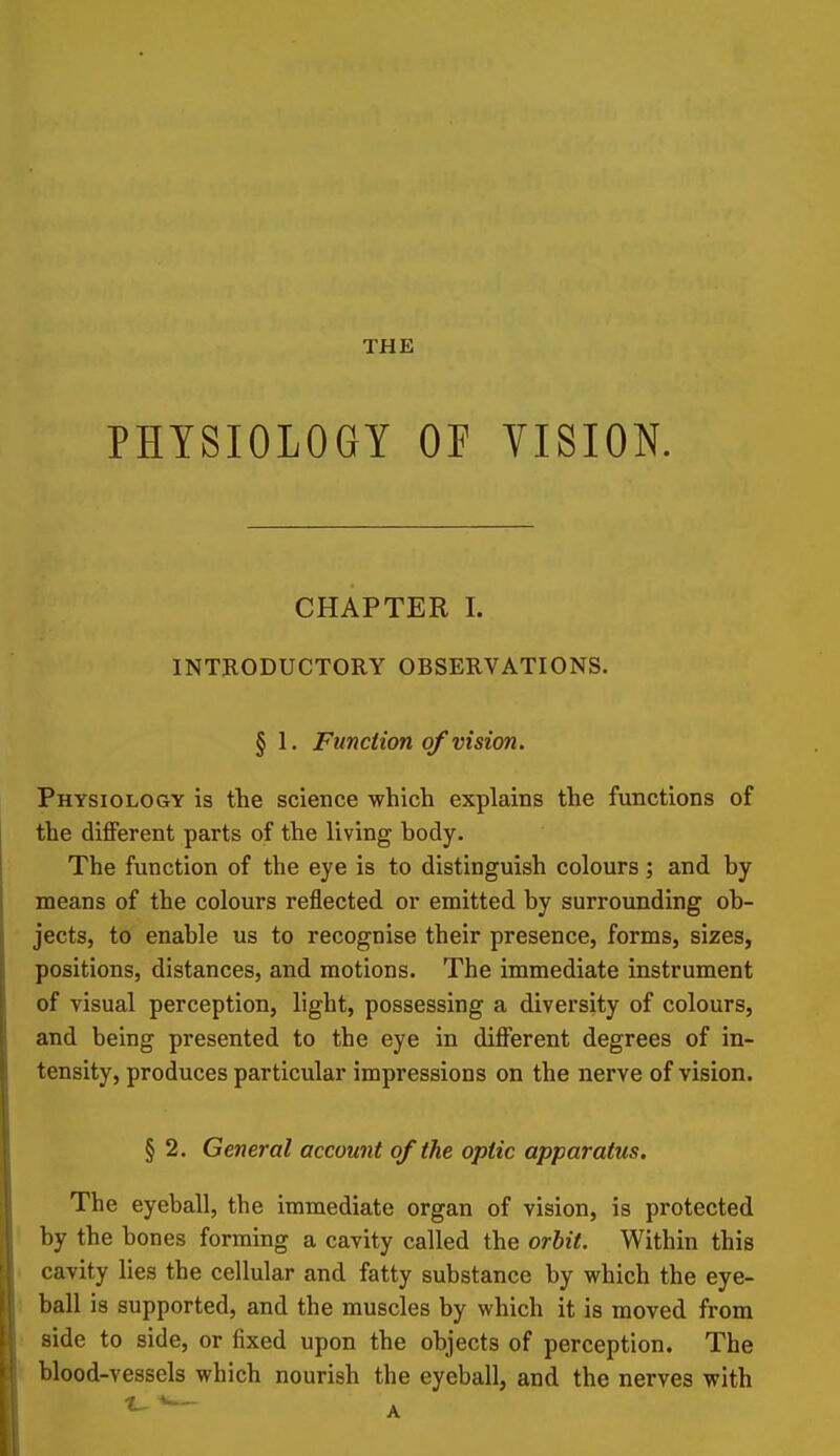 THE PHYSIOLOGY OF VISION. CHAPTER I. INTRODUCTORY OBSERVATIONS. § 1. Funciion of vision. Physiology is the science which explains the functions of the different parts of the living hody. The function of the eye is to distinguish colours; and by means of the colours reflected or emitted by surrounding ob- jects, to enable us to recognise their presence, forms, sizes, positions, distances, and motions. The immediate instrument of visual perception, light, possessing a diversity of colours, and being presented to the eye in different degrees of in- tensity, produces particular impressions on the nerve of vision. § 2. General account of the optic apparatus. The eyeball, the immediate organ of vision, is protected by the bones forming a cavity called the orhit. Within this cavity lies the cellular and fatty substance by which the eye- ball is supported, and the muscles by which it is moved from side to side, or fixed upon the objects of perception. The blood-vessels which nourish the eyeball, and the nerves with