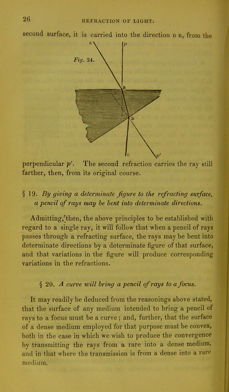 second surface, it is carried into the direction u e, from the perpendicular p'. The second refraction carries the ray still farther, then, from its original course. §19. By giving a determinate figure to the refracting surface, a pencil of rays may be bent into determinate directions. Admitting,[then, the above principles to be established with regard to a single ray, it will follow that when a pencil of rays passes through a refracting surface, the rays may be bent into determinate directions by a determinate figure of that surface, and that variations in the figure will produce corresponding variations in the refractions. § 20. A curve will bring a pencil of rays to a focus. It may readily be deduced from the reasonings above stated, that the surface of any medium intended to bring a pencil of rays to a focus must be a curve; and, further, that the surface of a dense medium employed for that purpose must be convex, both in the case in which we wish to produce the convergence by transmitting the rays from a rare into a dense medium, and in that where the transmission is from a dense into a rare medium.