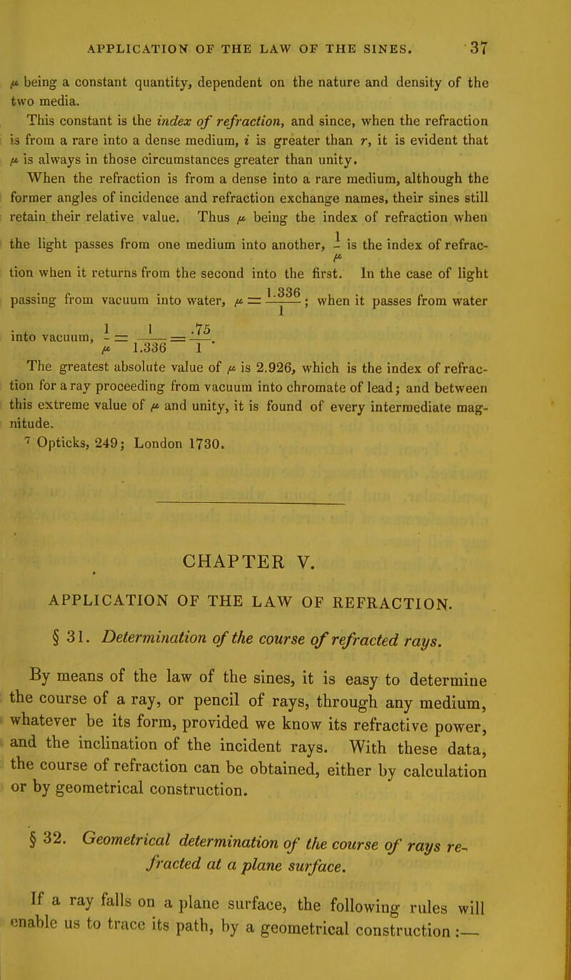 I* being a constant quantity, dependent on the nature and density of the two media. This constant is the index of refraction, and since, when the refraction is from a rare into a dense medium, t is greater than r, it is evident that ft is always in those circumstances greater than unity. When the refraction is from a dense into a rare medium, although the former angles of incidence and refraction exchange names, their sines still retain their relative value. Thus jt* being the index of refraction when the light passes from one medium into another, - is the index of refrac- tion when it returns from the second into the first. In the case of light • 1 336 passing from vacuum into water, = —; when it passes from water • . 1 I .75 into vacuum, - = = —. f>. 1.336 1 The greatest absolute value of is 2.926, which is the index of refrac- tion for a ray proceeding from vacuum into chromate of lead; and between this extreme value of and unity, it is found of every intermediate mag- nitude. T Opticks, 249; London 1730. CHAPTER V. APPLICATION OF THE LAW OF REFRACTION. § 31. Determination of the course of refracted rays. By means of the law of the sines, it is easy to determine the course of a ray, or pencil of rays, through any medium, whatever be its form, provided we know its refractive power, and the inclination of the incident rays. With these data, the course of refraction can be obtained, either by calculation or by geometrical construction. § 32. Geometrical determination of the course of rays re- fracted at a plane surface. If a ray falls on a plane surface, the following rules will enable us to trace its path, by a geometrical construction :—