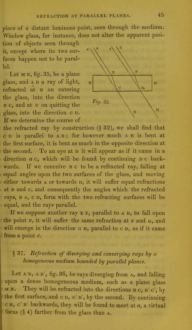 Fiy. 35 place of a distant luminous point, seen through the medium. Window glass, for instance, does not alter the apparent posi- tion of objects seen through it, except where its two sur- faces happen not to be paral- lel. Let M N, fig. 35, be a plane glass, and a b a ray of light, refracted at b on entering the glass, into the direction B c, and at c on quitting the glass, into the direction c d. If we determine the course of the refracted ray by construction (§ 32), we shall find that c D is parallel to a b ; for however much a b is bent at the first surface, it is bent as much in the opposite direction at the second. To an eye at b it will appear as if it came in a direction a c, which will be found by continuing d c back- wards. If we conceive b c to be a refracted ray, falling at equal angles upon the two surfaces of the glass, and moving either towards a or towards d, it will suffer equal refractions at B and c, and consequently the angles which the refracted rays, b a, c d, form with the two refracting surfaces will be equal, and the rays parallel. If we suppose another ray e p, parallel to a b, to fall upon the point f, it will suffer the same refraction at f and g, and will emerge in the direction g h, parallel to c d, as if it came from a point e. § 37. Refraction of diverging and converging rays by a homogeneous medium hounded by parallel planes. Let A B, A b', fig. 36, be rays diverging from a, and falling upon a dense homogeneous medium, such as a plane glass M N. They will be refracted into the directions b c, b' c', by the first surface, and c d, c'd', by the second. By continuing c b, c' b' backwards, they will be found to meet at a, a virtual focus (§ 4) farther from the glass than a.