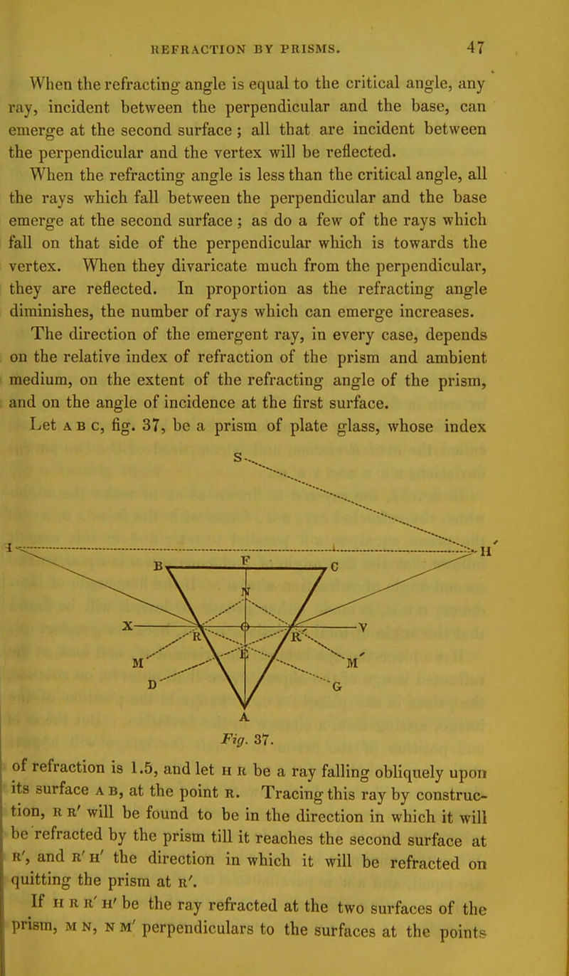 When the refi'acting angle is equal to the critical angle, any ray, incident between the perpendicular and the base, can emerge at the second surface ; all that are incident between the perpendicular and the vertex will be reflected. When the refracting angle is less than the critical angle, all the rays which fall between the perpendicular and the base emerge at the second surface; as do a few of the rays which fall on that side of the perpendicular which is towards the vertex. When they divaricate much from the perpendicular, they are reflected. In proportion as the refracting angle diminishes, the number of rays which can emerge increases. The direction of the emergent ray, in every case, depends on the relative index of refraction of the prism and ambient medium, on the extent of the refracting angle of the prism, and on the angle of incidence at the first surface. Let ABC, fig. 37, be a prism of plate glass, whose index A Fig. 37. of refraction is 1.5, and let h r be a ray falling obliquely upon Its surface a b, at the point r. Tracing this ray by construc- tion, R R' will be found to be in the direction in which it will be refracted by the prism till it reaches the second surface at R', and R' h' the direction in which it will be refracted on quitting the prism at r'. If H R R' H' be the ray refracted at the two surfaces of the prism, M N, N M' perpendiculars to the surfaces at the points