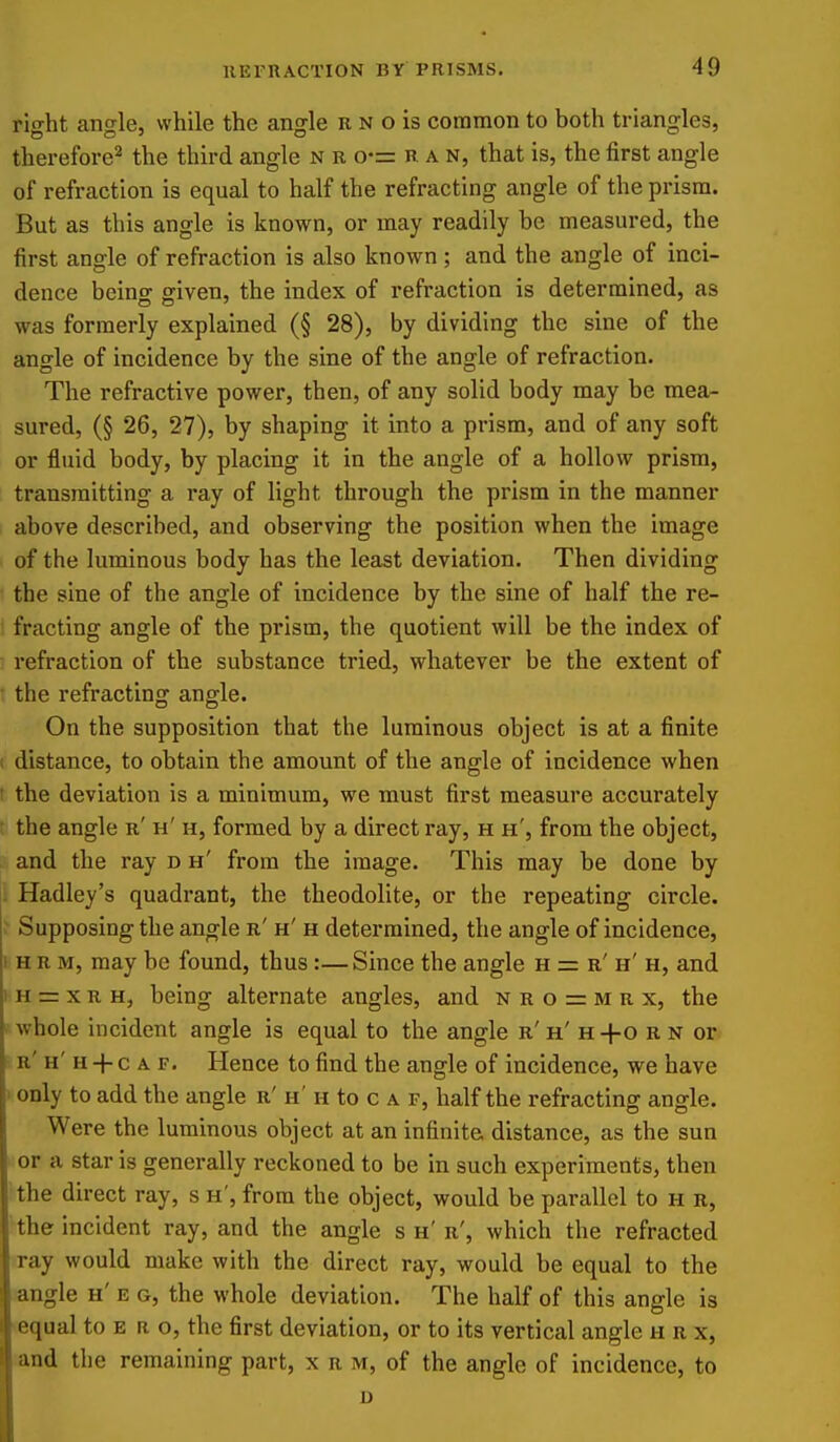 riffht ande, while the anjjle r n o is common to both triangles, therefore^ the third angle n r o-= ran, that is, the first angle of refraction is equal to half the refracting angle of the prism. But as this angle is known, or may readily be measured, the first angle of refraction is also known; and the angle of inci- dence being given, the index of refraction is determined, as was formerly explained (§ 28), by dividing the sine of the angle of incidence by the sine of the angle of refraction. The refractive power, then, of any solid body may be mea- sured, (§ 26, 27), by shaping it into a prism, and of any soft or fluid body, by placing it in the angle of a hollow prism, transmitting a ray of light through the prism in the manner above described, and observing the position when the image of the luminous body has the least deviation. Then dividing the sine of the angle of incidence by the sine of half the re- fracting angle of the prism, the quotient will be the index of : refraction of the substance tried, whatever be the extent of • the refracting angle. On the supposition that the luminous object is at a finite 1 distance, to obtain the amount of the angle of incidence when ! the deviation is a minimum, we must first measure accurately the angle r' h' h, formed by a direct ray, h h', from the object, and the ray d h' from the image. This may be done by li Hadley's quadrant, the theodolite, or the repeating circle, f Supposing the angle r' h' h determined, the angle of incidence, I H R M, may be found, thus:— Since the angle h = r' h' h, and 1 H = x R H, being alternate angles, and n r o = m r x, the whole incident angle is equal to the angle r' h' h +o r n or h' H -|- c A F. Hence to find the angle of incidence, we have > only to add the angle r' h' h to c a r, half the refracting angle. Were the luminous object at an infinite distance, as the sun or a star is generally reckoned to be in such experiments, then the direct ray, s h', from the object, would be parallel to H r, the incident ray, and the angle s h'r', which the refracted >ray would make with the direct ray, would be equal to the angle h' e g, the whole deviation. The half of this angle is ■equal to e r o, the first deviation, or to its vertical angle h r x, and the remaining part, x r m, of the angle of incidence, to D