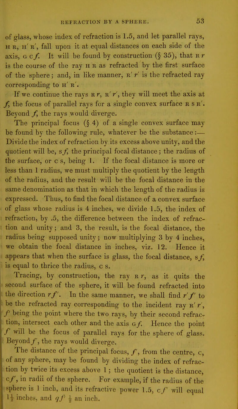 of glass, whose index of refraction is 1.5, and let parallel rays, H R, h' r', fall upon it at equal distances on each side of the axis, G c/. It will be found by construction (§ 35), that r r is the course of the ray h r as refracted by the first surface of the sphere; and, in like manner, r' r is the refracted ray corresponding to h' r'. If we continue the rays r r, r' r', they will meet the axis at the focus of parallel rays for a single convex surface r s r'. Beyond f, the rays would diverge. The principal focus (§ 4) of a single convex surface may be found by the following rule, whatever be the substance:— Divide the index of refraction by its excess above unity, and the quotient will be, the principal focal distance; the radius of the surface, or c s, being 1. If the focal distance is more or less than 1 radius, we must multiply the quotient by the length of the radius, and the result will be the focal distance in the same denomination as that in which the length of the radius is expressed. Thus, to find the focal distance of a convex surface of glass whose radius is 4 inches, we divide 1.5, the index of i refraction, by .5, the difi'erence between the index of refrac- i tion and unity; and 3, the result, is the focal distance, the radius being supposed unity; now multiplying 3 by 4 inches, we obtain the focal distance in inches, viz. 12. Hence it appears that when the surface is glass, the focal distance, ji is equal to thrice the radius, c s. Tracing, by construction, the ray r r, as it quits the second surface of the sphere, it will be found refracted into ; the direction rf. In the same manner, we shall find r f to ; be the refracted ray corresponding to the incident ray r' r', /' being the point where the two rays, by their second refrac- tion, intersect each other and the axis g/. Hence the point /' will be the focus of parallel rays for the sphere of glass. Beyond/', the rays would diverge. The distance of the principal focus, /', from the centre, c, of any sphere, may be found by dividing the index of refrac- tion by twice its excess above 1; the quotient is the distance, c/, in radii of the sphere. For example, if the radius of the sphere is 1 inch, and its refractive power 1.5, c/' will equal \ \ inches, and qf' \ an inch.