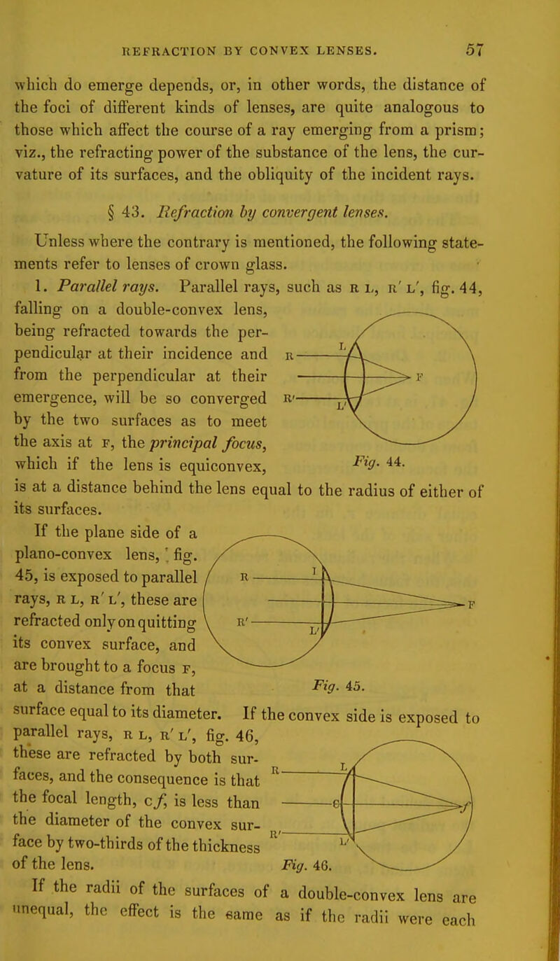 which do emerge depends, or, in other words, the distance of the foci of different kinds of lenses, are quite analogous to those which affect the course of a ray emerging from a prism; viz., the refracting power of the substance of the lens, the cur- vature of its surfaces, and the obliquity of the incident rays. § 43. Refraction by convergent lenses. Unless where the contrary is mentioned, the following state- ments refer to lenses of crown glass. 1. Parallel rays. Parallel rays, such as r i,, r' l', fig. 44, falling on a double-convex lens, being refracted towards the per- pendicular at their incidence and from the perpendicular at their emergence, will be so converged by the two surfaces as to meet the axis at r, the principal focus, which if the lens is equiconvex, is at a distance behind the lens equal to the radius of either of its surfaces. If the plane side of a plano-convex lens, \ fig. 45, is exposed to parallel rays, r l, r' l', these are refracted only on quitting its convex surface, and are brought to a focus r, at a distance from that Fig. 44. I V Fig. 45. surface equal to its diameter. If the convex side is exposed to parallel rays, r l, r' l', fig. 46, th'ese are refracted by both sur- faces, and the consequence is that the focal length, cf is less than the diameter of the convex sur- face by two-thirds of the thickness If the radii of the surfaces of a double-convex lens are -mequal, the effect is the eame as if the radii were each
