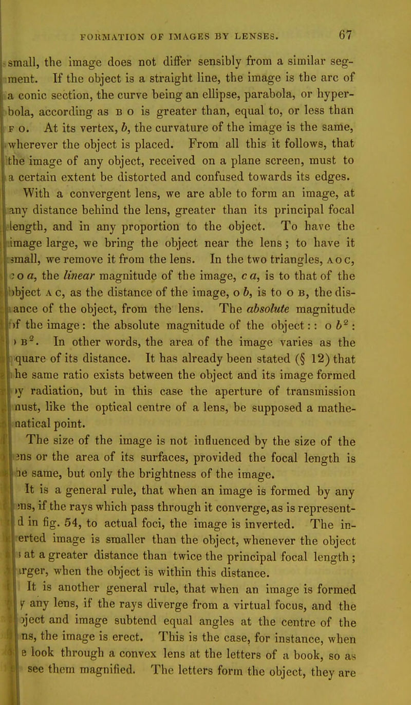 .-small, the image does not differ sensibly from a similar seg- ^ment. If the object is a straight line, the image is the arc of ia conic section, the curve being an ellipse, parabola, or hyper- vbola, according as b o is greater than, equal to, or less than F o. At its vertex, h, the curvature of the image is the same, twherever the object is placed. From all this it follows, that tthe image of any object, received on a plane screen, must to I a certain extent be distorted and confused towards its edges. With a convergent lens, we are able to form an image, at any distance behind the lens, greater than its principal focal rlength, and in any proportion to the object. To have the limage large, we bring the object near the lens; to have it Bsmall, we remove it from the lens. In the two triangles, aoc, i;o a, the linear magnitude of the image, ca, is to that of the bbject A c, as the distance of the image, o h, is to o b, the dis- iice of the object, from the lens. The absolute magnitude the image: the absolute magnitude of the object:: oh^ : . In other words, the area of the image varies as the uare of its distance. It has already been stated (§ 12) that e same ratio exists between the object and its image formed ' radiation, but in this case the aperture of transmission ust, like the optical centre of a lens, be supposed a mathe- atical point. The size of the image is not influenced by the size of the as or the area of its surfaces, provided the focal length is e same, but only the brightness of the image. It is a general rule, that when an image is formed by any US, if the rays which pass through it converge, as is represent- d in fig. 54, to actual foci, the image is inverted. The in- erted image is smaller than the object, whenever the object i at a greater distance than twice the principal focal length; irger, when the object is within this distance. It is another general rule, that when an image is formed ^ any lens, if the rays diverge from a virtual focus, and the jject and image subtend equal angles at the centre of the ns, the image is erect. This is the case, for instance, when e look through a convex lens at the letters of a book, so as see them magnified. The letters form the object, they are