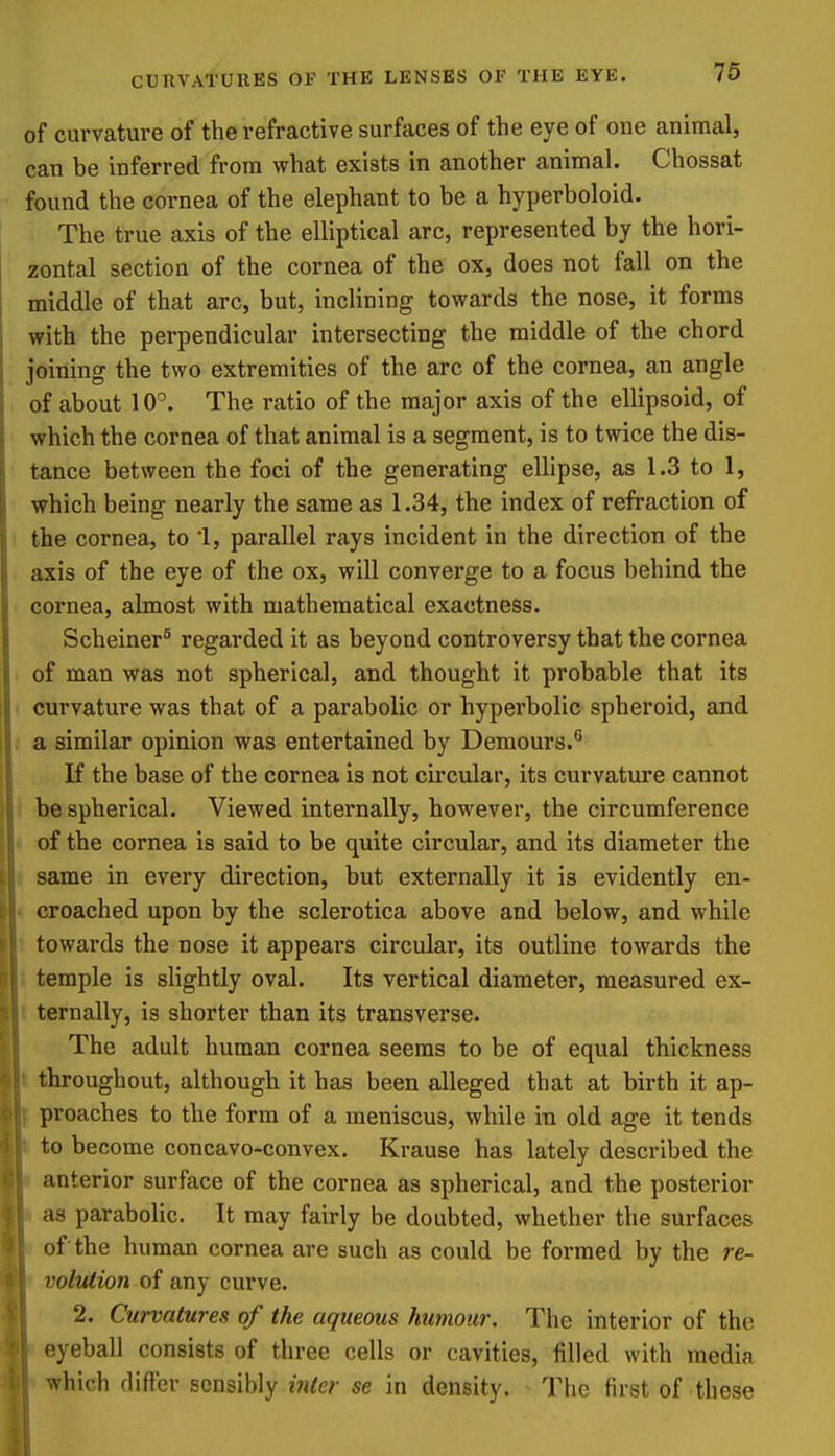 of curvature of the refractive surfaces of the eye of one animal, can be inferred from what exists in another animal. Chossat found the cornea of the elephant to be a hyperboloid. The true axis of the elliptical arc, represented by the hori- zontal section of the cornea of the ox, does not fall on the middle of that arc, but, inclining towards the nose, it forms with the perpendicular intersecting the middle of the chord joining the two extremities of the arc of the cornea, an angle of about 10. The ratio of the major axis of the ellipsoid, of which the cornea of that animal is a segment, is to twice the dis- tance between the foci of the generating ellipse, as 1.3 to 1, which being nearly the same as 1.34, the index of refraction of the cornea, to 1, parallel rays incident in the direction of the axis of the eye of the ox, will converge to a focus behind the cornea, almost with mathematical exactness. Scheiner^ regarded it as beyond controversy that the cornea of man was not spherical, and thought it probable that its curvature was that of a parabolic or hyperbolic spheroid, and . a similar opinion was entertained by Demours. If the base of the cornea is not circular, its curvature cannot be spherical. Viewed internally, however, the circumference • of the cornea is said to be quite circular, and its diameter the s same in every direction, but externally it is evidently en- < croached upon by the sclerotica above and below, and while \ towards the nose it appears circular, its outline towards the i temple is slightly oval. Its vertical diameter, measured ex- t ternally, is shorter than its transverse. The adult human cornea seems to be of equal thickness I throughout, although it has been alleged that at birth it ap- proaches to the form of a meniscus, while in old age it tends to become concavo-convex. Krause has lately described the anterior surface of the cornea as spherical, and the posterior as parabolic. It may fairly be doubted, whether the surfaces of the human cornea are such as could be formed by the re- volution of any curve. 2. Curvatures of the aqueous humour. The interior of the eyeball consists of three cells or cavities, filled with media which differ sensibly ifiier se in density. The first of these