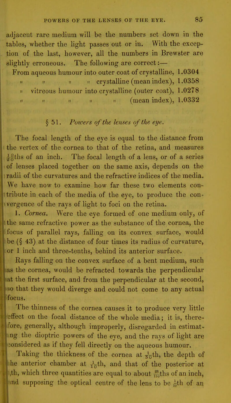 adjacent rare medium will be the numbers set down in the tables, whether the light passes out or in. With the excep- , tion of the last, however, all the numbers in Brewster are I slightly erroneous. The following are correct:— From aqueous humour into outer coat of crystalline, 1.0304 II II II II crystalline (mean index), 1.0358 II vitreous humour into crystalline (outer coat), 1.0278 II II II II II (mean index), 1.0332 § 51. Powers of the lenses of the eye. . The focal length of the eye is equal to the distance from I the vertex of the cornea to that of the retina, and measures ^§tlis of an inch. The focal length of a lens, or of a series ■ of lenses placed together on the same axis, depends on the ; radii of the curvatures and the refractive indices of the media. We have now to examine how far these two elements con- I tribute in each of the media of the eye, to produce the con- vvergence of the rays of light to foci on the retina. 1. Cornea. Were the eye formed of one medium only, of Ithe same refractive power as the substance of the cornea, the (focus of parallel rays, falling on its convex surface, would >be (§ 43) at the distance of four times its radius of curvature, 3or 1 inch and three-tenths, behind its anterior surface. Rays falling on the convex surface of a bent medium, such las the cornea, would be refracted towards the perpendicular |,t the first surface, and from the perpendicular at the second, o that they would diverge and could not come to any actual bcus. The thinness of the cornea causes it to produce very little (ffect on the focal distance of the whole media; it is, there- ore, generally, although improperly, disregarded in estimat- ng the dioptric powers of the eye, and the rays of light are jonsidered as if they fell directly on the aqueous humour. Taking the thickness of the cornea at ^'^jth, the depth of he anterior chamber at y^^th, and that of the posterior at jth, which three quantities are equal to about ^ths of an inch, md supposing the optical centre of the lens to be n;th of an