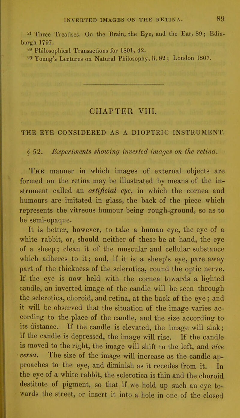 2' Three Treatises. On the Brain, the Eye, and the Ear, 89; Edin- burgh 1797. '^^ Philosophical Transactions for 1801, 42. 23 Young's Lectures on Natural Philosophy, ii. 82 ; London 1807. CHAPTER VIII. THE EYE CONSIDERED AS A DIOPTRIC INSTRUMENT. § 52. Experiments showing inverted images on the retina. The manner in which images of external objects are formed on the retina may be illustrated by means of the in- strument called an artificial eye, in which the cornea and humours are imitated in glass, the back of the piece which represents the vitreous humour being rough-ground, so as to be semi-opaque. It is better, however, to take a human eye, the eye of a white rabbit, or, should neither of these be at hand, the eye of a sheep; clean it of the muscular and cellular substance which adheres to it; and, if it is a sheep's eye, pare away part of the thickness of the sclerotica, round the optic nerve. If the eye is now held with the cornea towards a lighted candle, an inverted image of the candle will be seen through the sclerotica, choroid, and retina, at the back of the eye; and it will be observed that the situation of the image varies ac- cording to the place of the candle, and the size according to its distance. K the candle is elevated, the image will sink; if the candle is depressed, the image will rise. If the candle is moved to the right, the image will shift to the left, and vice versa. The size of the image will increase as the candle ap- proaches to the eye, and diminish as it recedes from it. In the eye of a white rabbit, the sclerotica is thin and the choroid destitute of pigment, so that if we hold up such an eye to- wards the street, or insert it into a hole in one of the closed