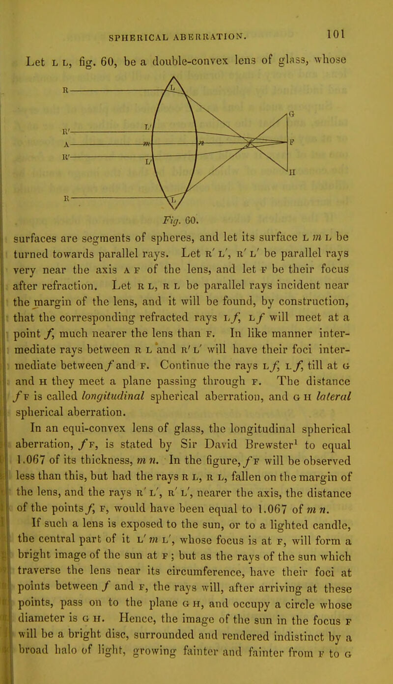 Let L L, fig. 60, be a double-convex lens of glass, wbose (1 T.'j mi 1 ^^^^^^ L' K— Sf/ Fig. 60. surfaces are segments of spheres, and let its surface L m l be turned towards parallel rays. Let r' l', r' l' be parallel rays very near the axis a f of the lens, and let f be their focus after refraction. Let r l, r l be parallel rays incident near the margin of the lens, and it will be found, by construction, that the corresponding refracted rays \.f, l/ will meet at a point f, much nearer the lens than f. In like manner inter- mediate rays between r l and r' l' will have their foci inter- mediate between/and f. Continue the rays l/, i.f, till at a and H they meet a plane passing through f. The distance fv is called longitudinal spherical aberration, and g h lateral spherical aberration. In an equi-convex lens of glass, the longitudinal spherical aberration, /f, is stated by Sir David Brewster' to equal 1.067 of its thickness, mn. In the figure,/f will be observed less than this, but had the rays n l, r l, fallen on the margin of the lens, and the rays r' i/, r' l', nearer the axis, the distance of the points/, f, would have been equal to 1.067 of m n. If such a lens is exposed to the sun, or to a lighted candle, the central part of it l'm l', whose focus is at f, will form a bright image of the sun at f ; but as the rays of the sun which traverse the lens near its circumference, have their foci at points between / and f, the rays will, after arriving at these points, pass on to the plane o h, and occupy a circle whose diameter is g h. Hence, the image of the sun in the focus p will be a bright disc, surrounded and rendered indistinct by a broad halo of light, growing fainter and fainter from r to g