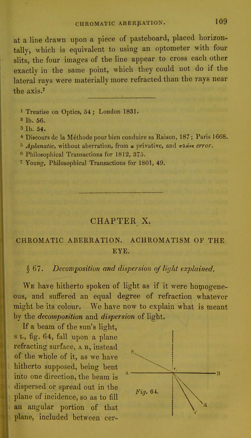 at a line drawn upon a piece of pasteboard, placed horizon- tally, which is equivalent to using an optometer with four slits, the four images of the line appear to cross each other exactly in the same point, which they could not do if the lateral rays were materially more refracted than the rays near the axis.^ 1 Treatise on Optics, 54; London 1831. 2 lb. 56. 3 lb. 54. * Discours de la Methode pour bien conduire sa Raison, 187; Paris 1668. ^ Aplanatic, without aberration, from a. privative, and irXam error. s Pliiiosophical Transactions for 1812, 375. Youn^, Philosophical Transactions for 1801, 49. CHAPTER X. CHROMATIC ABERRATION. ACHROMATISM OF THE EYE. § 67. Decomposition and dispersion of light explained. We have hitherto spoken of light as if it were ho^iogene- ous, and suffered an equal degree of refraction whatever might be its colour. We have now to explain what is meant by the decomposition and dispersion of light. If a beam of the sun's light, s L, fig. 64, fall upon a plane refracting surface, a b, instead of the whole of it, as we have hitherto supposed, being bent into one direction, the beam is dispersed or spread out in the plane of incidence, so as to fill an angular portion of that plane, included between cer- Fig. 64
