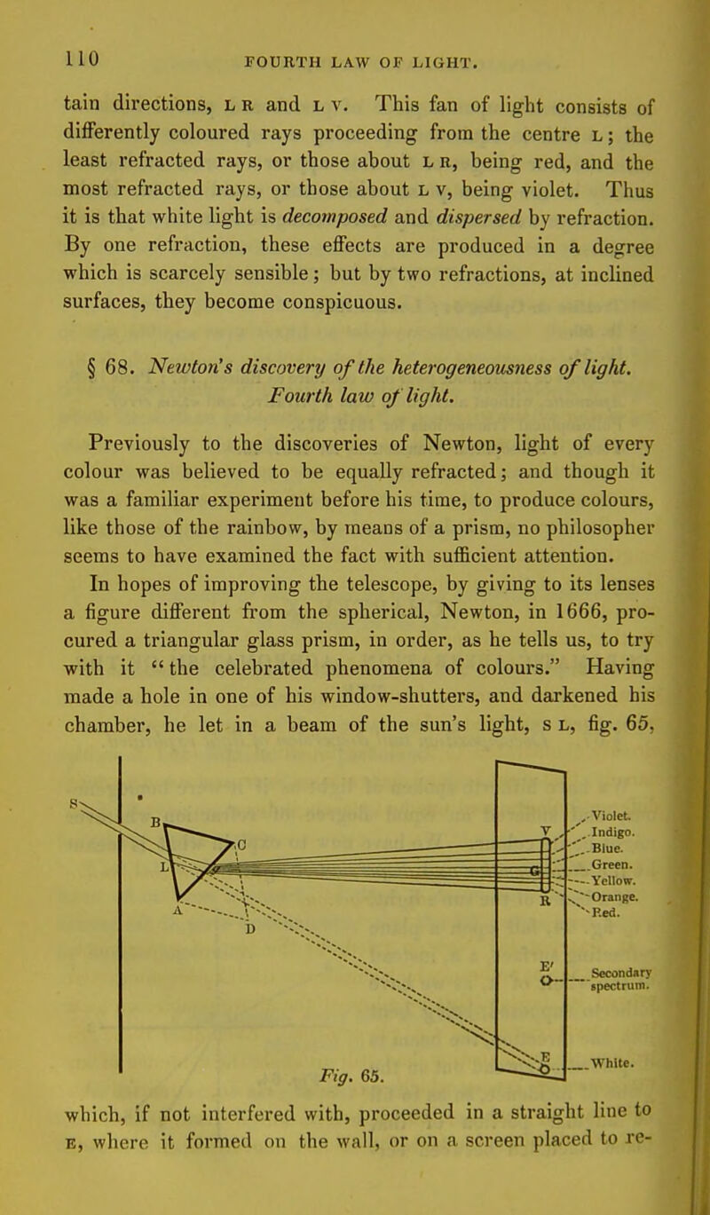 FOURTH LAW OF LIGHT. tain directions, L r and l v. This fan of light consists of differently coloured rays proceeding from the centre l ; the least refracted rays, or those about l r, being red, and the most refracted rays, or those about L v, being violet. Thus it is that white light is decomposed and dispersed by refraction. By one refraction, these effects are produced in a degree which is scarcely sensible ; but by two refractions, at inclined surfaces, they become conspicuous. § 68. Newton's discovery of the heterogeneomness of light. Fourth law of light. Previously to the discoveries of Newton, light of every colour was believed to be equally refracted; and though it was a familiar experiment before his time, to produce colours, like those of the rainbow, by means of a prism, no philosopher seems to have examined the fact with sufficient attention. In hopes of improving the telescope, by giving to its lenses a figure different from the spherical, Newton, in 1666, pro- cured a triangular glass prism, in order, as he tells us, to try with it  the celebrated phenomena of colours. Having made a hole in one of his window-shutters, and darkened his chamber, he let in a beam of the sun's light, s l, fig. 65, which, if not interfered with, proceeded in a straight line to E, where it formed on the wall, or on a screen placed to re-