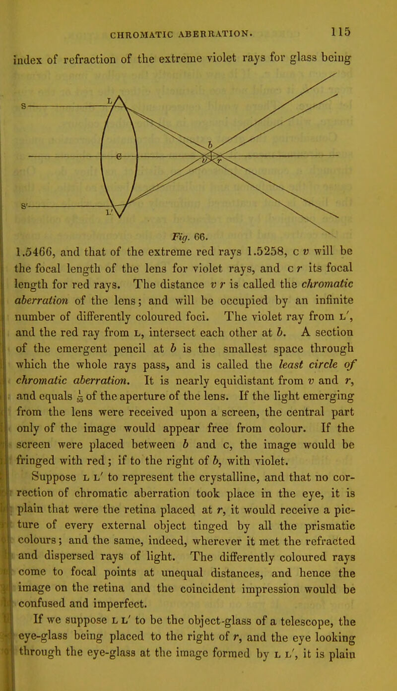 index of refraction of the extreme violet rays for glass being —e— Fig. 66. ^ 1.5466, and that of the extreme red rays 1.5258, c v will be the focal length of the lens for violet rays, and c r its focal length for red rays. The distance v r is called the chromatic aberration of the lens; and will be occupied by an infinite number of differently coloured foci. The violet ray from l', and the red ray from L, intersect each other at h. A section of the emergent pencil at h is the smallest space through which the whole rays pass, and is called the least circle of chromatic aberration. It is nearly equidistant from v and r, and equals g of the aperture of the lens. If the light emerging from the lens were received upon a screen, the central part only of the image would appear free from colour. If the screen were placed between b and c, the image would be fringed with red; if to the right of b, with violet. Suppose L l' to represent the crystalline, and that no cor- rection of chromatic aberration took place in the eye, it is plain that were the retina placed at r, it would receive a pic- ture of every external object tinged by all the prismatic colours; and the same, indeed, wherever it met the refracted and dispersed rays of light. The differently coloured rays come to focal points at unequal distances, and hence the image on the retina and the coincident impression would be confused and imperfect. If we suppose l l' to be the object-glass of a telescope, the eye-glass being placed to the right of r, and the eye looking through the eye-glass at the image formed by l l', it is plain