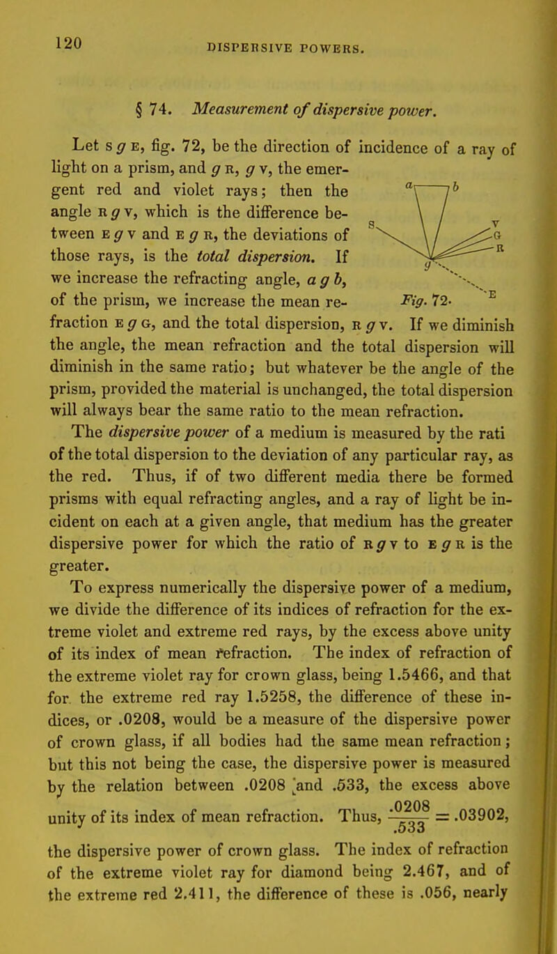 § 74. Measurement of dispersive power. Let s ^ E, fig. 72, be the direction of incidence of a ray of light on a prism, and gn, gv, the emer- gent red and violet rays; then the angle ^gv, which is the difi^erence be- tween Egy and e ^ u, the deviations of those rays, is the total dispersion. If we increase the refracting angle, ag b, of the prism, we increase the mean re- ^iff- 72. ^ fraction e g, and the total dispersion, R ^ v. If we diminish the angle, the mean refraction and the total dispersion will diminish in the same ratio; but whatever be the angle of the prism, provided the material is unchanged, the total dispersion will always bear the same ratio to the mean refraction. The dispersive power of a medium is measured by the rati of the total dispersion to the deviation of any particular ray, as the red. Thus, if of two difiorent media there be formed prisms with equal refracting angles, and a ray of light be in- cident on each at a given angle, that medium has the greater dispersive power for which the ratio of B.gy to e gR is the greater. To express numerically the dispersive power of a medium, we divide the difference of its indices of refraction for the ex- treme violet and extreme red rays, by the excess above unity of its index of mean fefraction. The index of refraction of the extreme violet ray for crown glass, being 1.5466, and that for. the extreme red ray 1.5258, the difference of these in- dices, or .0208, would be a measure of the dispersive power of crown glass, if all bodies had the same mean refraction; but this not being the case, the dispersive power is measured by the relation between .0208 'and .633, the excess above unity of its index of mean refraction. Thus, = .03902, the dispersive power of crown glass. The index of refraction of the extreme violet ray for diamond being 2.467, and of the extreme red 2.411, the difference of these is .056, nearly