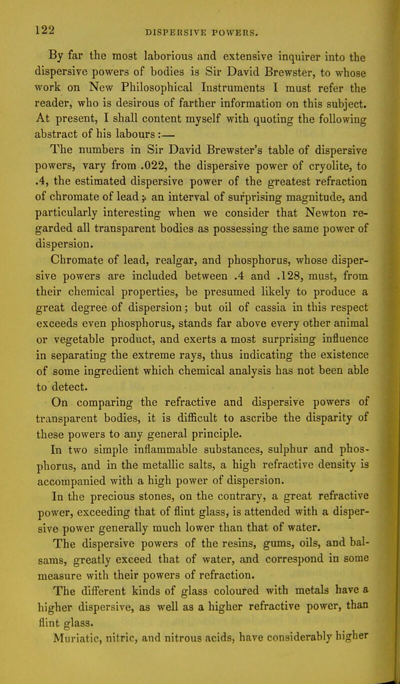 By far the most laborious and extensive inquirer into the dispersive powers of bodies is Sir David Brewster, to whose work on New Philosophical Instruments I must refer the reader, who is desirous of farther information on this subject. At present, I shall content myself with quoting the following abstract of his labours :— The numbers in Sir David Brewster's table of dispersive powers, vary from .022, the dispersive power of cryolite, to .4, the estimated dispersive power of the greatest refraction of chromate of lead > an interval of surprising magnitude, and particularly interesting when we consider that Newton re- garded all transparent bodies as possessing the same power of dispersion. Chromate of lead, realgar, and phosphorus, whose disper- sive powers are included between .4 and .128, must, from their chemical properties, be presumed likely to produce a great degree of dispersion; but oil of cassia in this respect exceeds even phosphorus, stands far above every other animal or vegetable product, and exerts a most surprising influence in separating the extreme rays, thus indicating the existence of some ingredient which chemical analysis has not been able to detect. On comparing the refractive and dispersive powers of transparent bodies, it is difficult to ascribe the disparity of these powers to any general principle. In two simple inflammable substances, sulphur and phos- phorus, and in the metallic salts, a high refractive density is accompanied with a high power of dispersion. In the precious stones, on the contrary, a great refractive power, exceeding that of flint glass, is attended with a disper- sive power generally much lower than that of water. The dispersive powers of the resins, gums, oils, and bal- sams, greatly exceed that of water, and correspond in some measure with their powers of refraction. The different kinds of glass coloured with metals have a higher dispersive, as well as a higher refractive power, than flint glass. Muriatic, nitric, and nitrous acids, have considerably higher