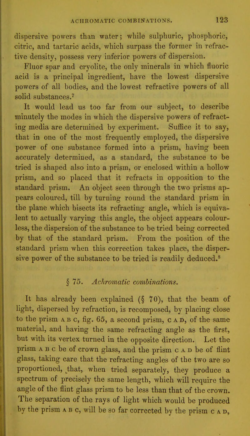 dispersive powers than water; while sulphuric, phosphoric, citric, and tartaric acids, which surpass the former in refrac- tive density, possess very inferior powers of dispersion. Fluor spar and cryolite, the only minerals in which fluoric acid is a principal ingredient, have the lowest dispersive powers of all bodies, and the lowest refractive powers of all solid substances.'^ It would lead us too far from our subject, to describe minutely the modes in which the dispersive powers of refract- ing media are determined by experiment. Suffice it to say, that in one of the most frequently employed, the dispersive power of one substance formed into a prism, having been accurately determined, as a standard, the substance to be tried is shaped also into a prism, or enclosed within a hollow prism, and so placed that it refracts in opposition to the standard prism. An object seen through the two prisms ap- pears coloured, till by turning round the standard prism in the plane which bisects its refracting angle, which is equiva- lent to actually varying this angle, the object appears colour- less, the dispersion of the substance to be tried being corrected by that of the standard prism. From the position of the standard prism when this correction takes place, the disper- sive power of the substance to be tried is readily deduced.^ § 75. Achromatic combinations. It has already been explained (§ 70), that the beam of light, dispersed by refraction, is recomposed, by placing close to the prism ab c, fig. 65, a second prism, cad, of the same material, and having the same refracting angle as the first, but with its vertex turned in the opposite direction. Let the prism A B c be of crown glass, and the prism c a d be of flint glass, taking care that the refracting angles of the two are so proportioned, _^that, when tried separately, they produce a spectrum of precisely the same length, which will require the angle of the flint glass prism to be less than that of the crown. The separation of the rays of light which would be produced by the prism a b c, will be so far corrected by the prism cad.