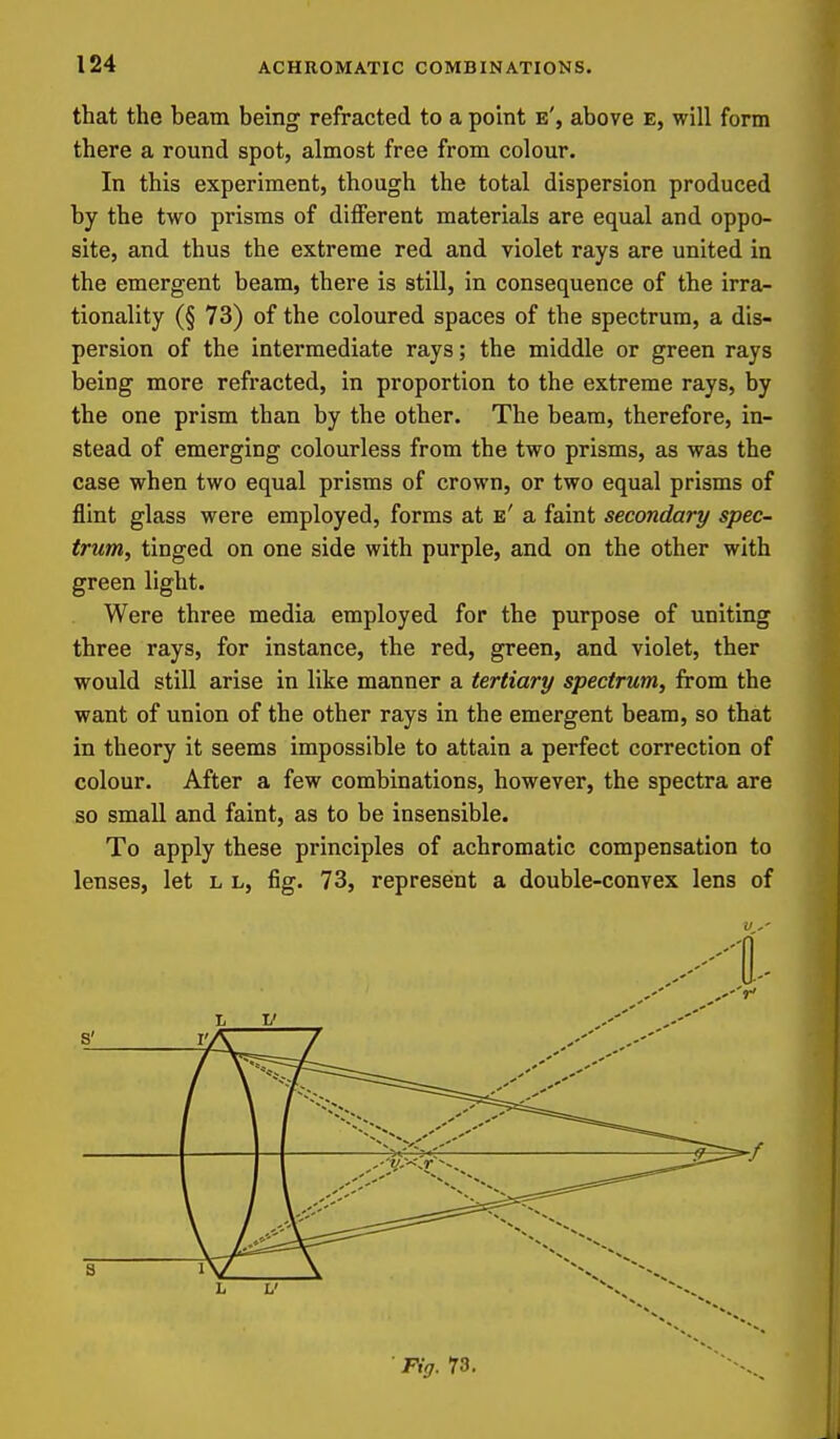 that the beam being refracted to a point e', above e, will form there a round spot, almost free from colour. In this experiment, though the total dispersion produced by the two prisms of different materials are equal and oppo- site, and thus the extreme red and violet rays are united in the emergent beam, there is still, in consequence of the irra- tionality (§ 73) of the coloured spaces of the spectrum, a dis- persion of the intermediate rays; the middle or green rays being more refracted, in proportion to the extreme rays, by the one prism than by the other. The beam, therefore, in- stead of emerging colourless from the two prisms, as was the case when two equal prisms of crown, or two equal prisms of flint glass were employed, forms at e' a faint secondary spec- trum, tinged on one side with purple, and on the other with green light. Were three media employed for the purpose of uniting three rays, for instance, the red, green, and violet, ther would still arise in like manner a tertiary spectrum, from the want of union of the other rays in the emergent beam, so that in theory it seems impossible to attain a perfect correction of colour. After a few combinations, however, the spectra are so small and faint, as to be insensible. To apply these principles of achromatic compensation to lenses, let l l, fig. 73, represent a double-convex lens of • Fig. 73.
