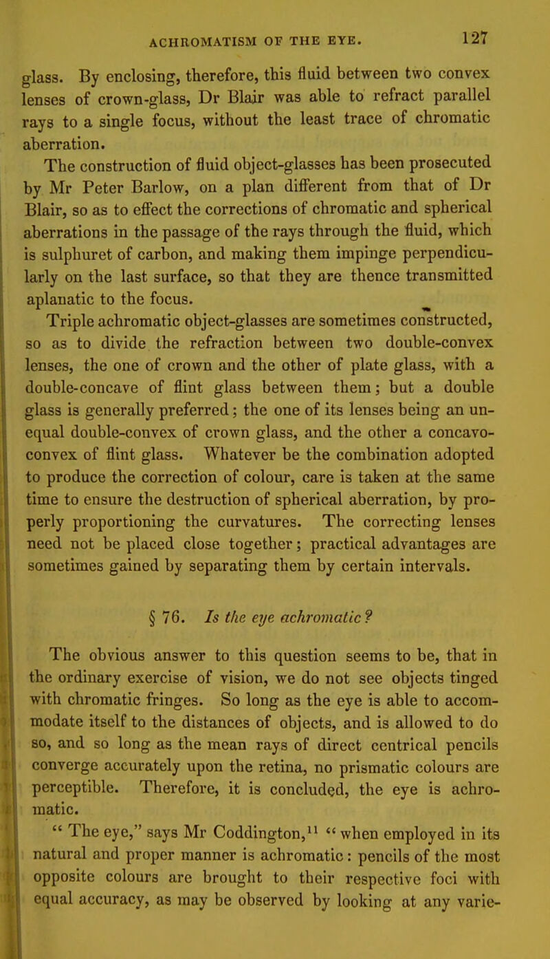 glass. By enclosing, therefore, this fluid between two convex lenses of crown-glass, Dr Blair was able to refract parallel rays to a single focus, without the least trace of chromatic aberration. The construction of fluid object-glasses has been prosecuted by Mr Peter Barlow, on a plan different from that of Dr Blair, so as to effect the corrections of chromatic and spherical aberrations in the passage of the rays through the fluid, which is sulphuret of carbon, and making them impinge perpendicu- larly on the last surface, so that they are thence transmitted aplanatic to the focus. ^ Triple achromatic object-glasses are sometimes constructed, so as to divide the refraction between two double-convex lenses, the one of crown and the other of plate glass, with a double-concave of flint glass between them; but a double glass is generally preferred; the one of its lenses being an un- equal double-convex of crown glass, and the other a concavo- convex of flint glass. Whatever be the combination adopted to produce the correction of colour, care is taken at the same time to ensure the destruction of spherical aberration, by pro- perly proportioning the curvatures. The correcting lenses need not be placed close together; practical advantages are sometimes gained by separating them by certain intervals. § 76. Is the eye achromatic? The obvious answer to this question seems to be, that in the ordinary exercise of vision, we do not see objects tinged with chromatic fringes. So long as the eye is able to accom- modate itself to the distances of objects, and is allowed to do 80, and so long as the mean rays of direct centrical pencils converge accurately upon the retina, no prismatic colours are perceptible. Therefore, it is concluded, the eye is achro- t matic.  The eye, says Mr Coddington,  when employed in its 1 natural and proper manner is achromatic: pencils of the most 1 opposite colours are brought to their respective foci with • equal accuracy, as may be observed by looking at any varie-