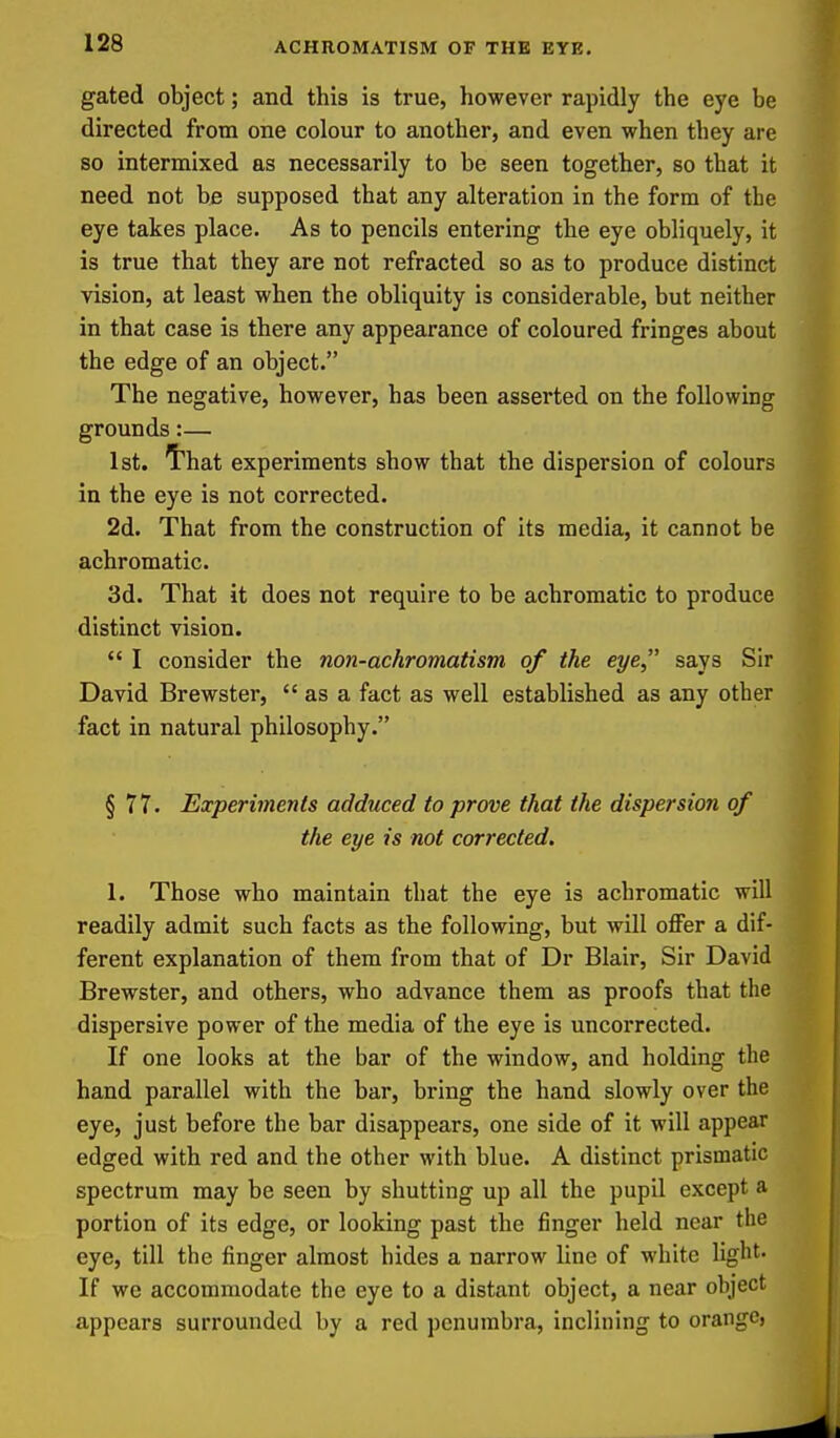gated object; and this is true, however rapidly the eye be directed from one colour to another, and even when they are so intermixed as necessarily to be seen together, so that it need not be supposed that any alteration in the form of the eye takes place. As to pencils entering the eye obliquely, it is true that they are not refracted so as to produce distinct vision, at least when the obliquity is considerable, but neither in that case is there any appearance of coloured fringes about the edge of an object. The negative, however, has been asserted on the following grounds:— 1st. I'hat experiments show that the dispersion of colours in the eye is not corrected. 2d. That from the construction of its media, it cannot be achromatic. 3d. That it does not require to be achromatic to produce distinct vision.  I consider the non-achromatism of the eye says Sir David Brewster,  as a fact as well established as any other fact in natural philosophy. § 77. Experiments adduced to prove that the dispersion of the eye is not corrected. 1. Those who maintain that the eye is achromatic will readily admit such facts as the following, but will offer a dif- ferent explanation of them from that of Dr Blair, Sir David Brewster, and others, who advance them as proofs that the dispersive power of the media of the eye is uncorrected. If one looks at the bar of the window, and holding the hand parallel with the bar, bring the hand slowly over the eye, just before the bar disappears, one side of it will appear edged with red and the other with blue. A distinct prismatic spectrum may be seen by shutting up all the pupil except a portion of its edge, or looking past the finger held near the eye, till the finger almost hides a narrow line of white light. If we accommodate the eye to a distant object, a near object appears surrounded by a red penumbra, inclining to orange,