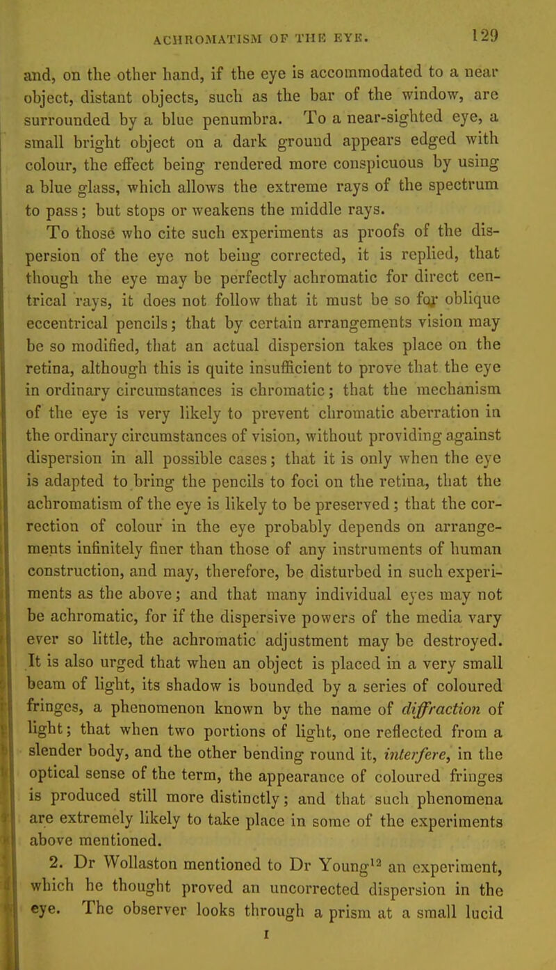 and, on the other hand, if the eye is accommodated to a near object, distant objects, such as the bar of the window, are surrounded by a blue penumbra. To a near-sighted eye, a small bright object on a dark ground appears edged with colour, the effect being rendered more conspicuous by using a blue glass, which allows the extreme rays of the spectrum to pass; but stops or weakens the middle rays. To those who cite such experiments as proofs of the dis- persion of the eye not being corrected, it is replied, that though the eye may be perfectly achromatic for direct cen- trical rays, it does not follow that it must be so foy oblique eccentrical pencils; that by certain arrangements vision may be so modified, that an actual dispersion takes place on the retina, although this is quite insufficient to prove that the eye in ordinary circumstances is chromatic; that the mechanism of the eye is very likely to prevent chromatic aberration in the ordinary circumstances of vision, without providing against dispersion in all possible cases; that it is only when the eye is adapted to bring the pencils to foci on the retina, that the achromatism of the eye is likely to be preserved; that the cor- rection of colour in the eye probably depends on arrange- ments infinitely finer than those of any instruments of human construction, and may, therefore, be disturbed in such experi- ments as the above; and that many individual eyes may not be achromatic, for if the dispersive powers of the media vary ever so little, the achromatic adjustment may be destroyed. It is also urged that when an object is placed in a very small beam of light, its shadow is bounded by a series of coloured fringes, a phenomenon known by the name of diffraction of light; that when two portions of light, one reflected from a ■ slender body, and the other bending round it, interfere, in the optical sense of the term, the appearance of coloured fringes is produced still more distinctly; and that such phenomena are extremely likely to take place in some of the experiments above mentioned. 2. Dr Wollaston mentioned to Dr Young'^ an experiment, which he thought proved an uncorrected dispersion in the eye. The observer looks through a prism at a small lucid