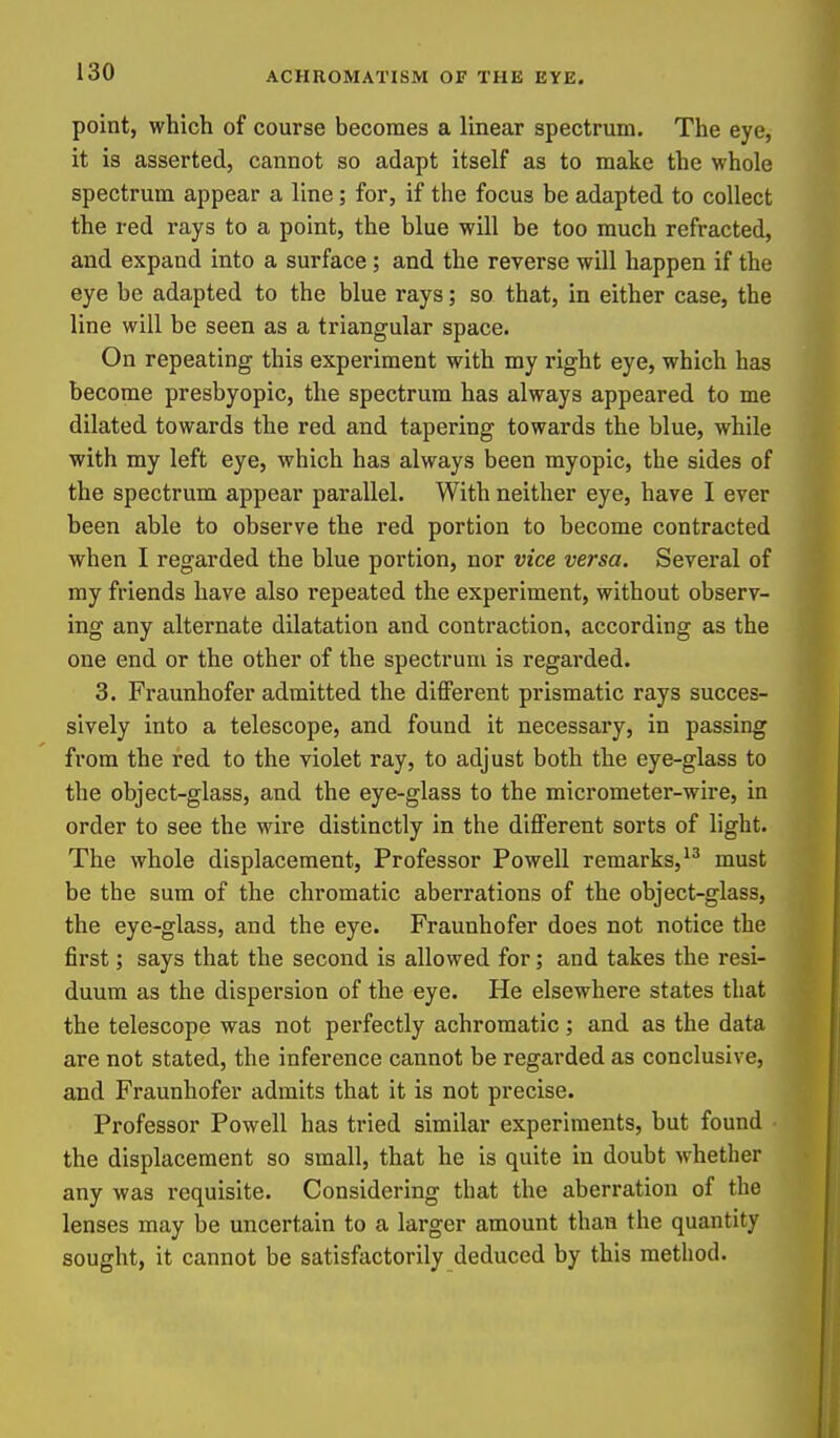 point, which of course becomes a linear spectrum. The eye, it is asserted, cannot so adapt itself as to make the whole spectrum appear a line; for, if the focus be adapted to collect the red rays to a point, the blue will be too much refracted, and expand into a surface; and the reverse will happen if the eye be adapted to the blue rays; so that, in either case, the line will be seen as a triangular space. On repeating this experiment with my right eye, which has become presbyopic, the spectrum has always appeared to me dilated towards the red and tapering towards the blue, while with my left eye, which has always been myopic, the sides of the spectrum appear parallel. With neither eye, have I ever been able to observe the red portion to become contracted when I regarded the blue portion, nor vice versa. Several of my friends have also repeated the experiment, without observ- ing any alternate dilatation and contraction, according as the one end or the other of the spectrum is regarded. 3. Fraunhofer admitted the different prismatic rays succes- sively into a telescope, and found it necessary, in passing from the red to the violet ray, to adjust both the eye-glass to the object-glass, and the eye-glass to the micrometer-wire, in order to see the wire distinctly in the different sorts of light. The whole displacement. Professor Powell remarks,must be the sum of the chromatic aberrations of the object-glass, the eye-glass, and the eye. Fraunhofer does not notice the first; says that the second is allowed for; and takes the resi- duum as the dispersion of the eye. He elsewhere states that the telescope was not perfectly achromatic; and as the data are not stated, the inference cannot be regarded as conclusive, and Fraunhofer admits that it is not precise. Professor Powell has tried similar experiments, but found the displacement so small, that he is quite in doubt whether any was requisite. Considering that the aberration of the lenses may be uncertain to a larger amount than the quantity sought, it cannot be satisfactorily deduced by this method.