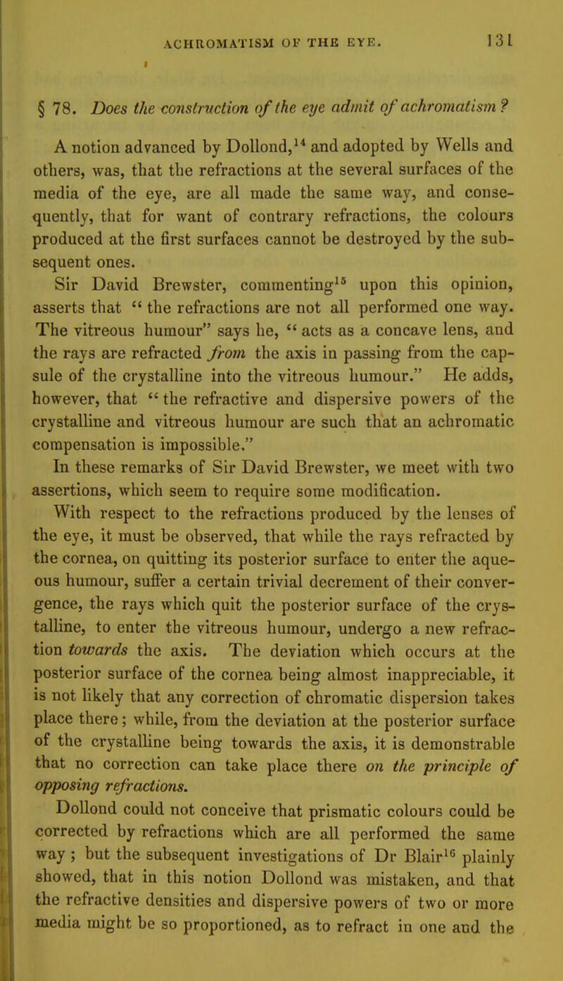 I 131 § 78. Does the construction of the eye admit of achromatism ? A notion advanced by DoUond, and adopted by Wells and others, was, that the refractions at the several surfaces of the media of the eye, are all made the same way, and conse- quently, that for want of contrary refractions, the colours produced at the first surfaces cannot be destroyed by the sub- sequent ones. Sir David Brewster, commenting^® upon this opinion, asserts that  the refractions are not all performed one way. The vitreous humour says he,  acts as a concave lens, and the rays are refracted from the axis in passing from the cap- sule of the crystalline into the vitreous humour. He adds, however, that  the refractive and dispersive powers of the crystalline and vitreous humour are such that an achromatic compensation is impossible. In these remarks of Sir David Brewster, we meet with two assertions, which seem to require some modification. With respect to the refractions produced by the lenses of the eye, it must be observed, that while the rays refracted by the cornea, on quitting its posterior surface to enter the aque- ous humour, suffer a certain trivial decrement of their conver- gence, the rays which quit the posterior surface of the crys- talline, to enter the vitreous humour, undergo a new refrac- tion towards the axis. The deviation which occurs at the posterior surface of the cornea being almost inappreciable, it is not likely that any correction of chromatic dispersion takes place there; while, from the deviation at the posterior surface of the crystalline being towards the axis, it is demonstrable that no correction can take place there on the principle of opposing refractions. DoUond could not conceive that prismatic colours could be corrected by refractions which are all performed the same way ; but the subsequent investigations of Dr Blair^'^ plainly showed, that in this notion Dollond was mistaken, and that the refractive densities and dispersive powers of two or more media might be so proportioned, as to refract in one and the