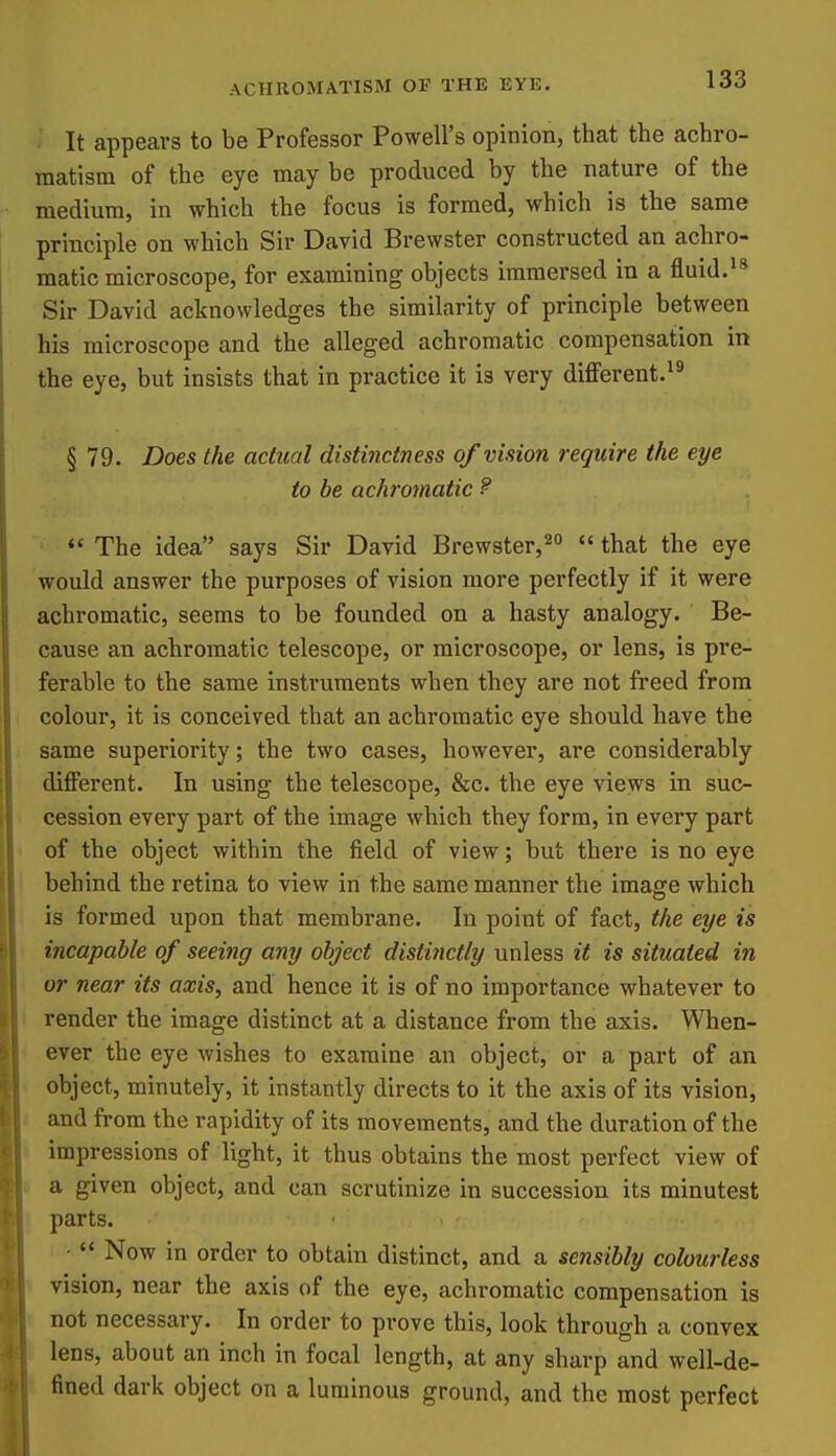 It appears to be Professor Powell's opinion, that the achro- matism of the eye may be produced by the nature of the medium, in which the focus is formed, which is the same principle on which Sir David Brewster constructed an achro- matic microscope, for examining objects immersed in a fluid. Sir David acknowledges the similarity of principle between his microscope and the alleged achromatic compensation in the eye, but insists that in practice it is very diff'erent.^^ § 79. Does the actual distinctness of vision require the eye to be achromatic ? The idea says Sir David Brewster,2o  that the eye would answer the purposes of vision more perfectly if it were achromatic, seems to be founded on a hasty analogy. Be- cause an achromatic telescope, or microscope, or lens, is pre- ferable to the same instruments when they are not freed from colour, it is conceived that an achromatic eye should have the same superiority; the two cases, however, are considerably different. In using the telescope, &c. the eye views in suc- cession every part of the image which they form, in every part of the object within the field of view; but there is no eye behind the retina to view in the same manner the image which is formed upon that membrane. In point of fact, the eye is incapable of seeing any object distinctly unless it is situated in or near its axis, and hence it is of no importance whatever to render the image distinct at a distance from the axis. When- ever the eye wishes to examine an object, or a part of an object, minutely, it instantly directs to it the axis of its vision, and from the rapidity of its movements, and the duration of the impressions of light, it thus obtains the most perfect view of a given object, and can scrutinize in succession its minutest parts. ■  Now in order to obtain distinct, and a sensibly colourless vision, near the axis of the eye, achromatic compensation is not necessary. In order to prove this, look through a convex lens, about an inch in focal length, at any sharp and well-de- fined dark object on a luminous ground, and the most perfect