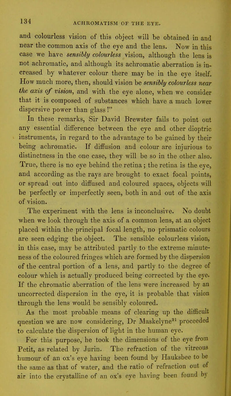 and colourless vision of this object will be obtained in and near the common axis of the eye and the lens. Now in this case we have sensibly colourless vision, although the lens is not achromatic, and although its achromatic aberration is in- creased by whatever colour there may be in the eye itself. How much more, then, should vision be sensibly colourless near the axis of vision, and with the eye alone, when we consider that it is composed of substances which have a much lower dispersive power than glass ! In these remarks. Sir David Brewster fails to point out any essential diiference between the eye and other dioptric ' instruments, in regard to the advantage to be gained by their being achromatic. If diflFusion and colour are injurious to distinctness in the one case, they will be so in the other also. True, there is no eye behind the retina; the retina is the eye, and according as the rays are brought to exact focal points, or spread out into diffused and coloured spaces, objects will be perfectly or imperfectly seen, both in and out of the axis of vision. The experiment with the lens is inconclusive. No doubt when we look through the axis of a common lens, at an object placed within the principal focal length, no prismatic colours are seen edging the object. The sensible colourless vision, in this case, may be attributed partly to the extreme minute- ness of the coloured fringes which are formed by the dispersion of the central portion of a lens, and partly to the degree of colour which is actually produced being corrected by the eye. If the chromatic aberration of the lens were increased by an uncorrected dispersion in the eye, it is probable that vision through the lens would be sensibly coloured. As the most probable means of clearing up the difficult question we are now considering, Dr Maskelyne'^^ proceeded to calculate the dispersion of light in the human eye. For this purpose, he took the dimensions of the eye from Petit, as related by Jurin. The refraction of the vitreous humour of an ox's eye having been found by Hauksbee to be the same as that of water, and the ratio of refraction out of air into the crystalline of an ox's oiye having been found by