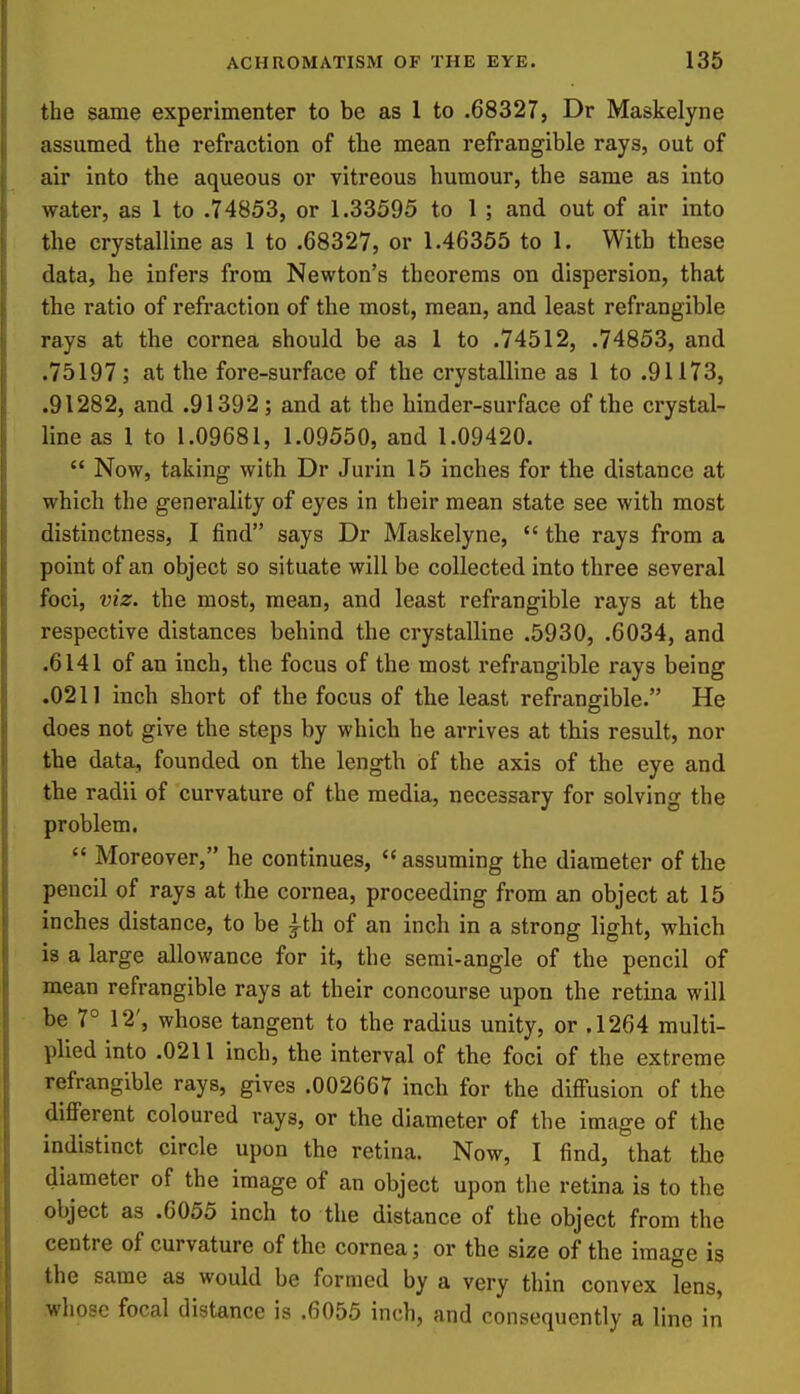 the same experimenter to be as 1 to .68327, Dr Maskelyne assumed the refraction of the mean refrangible rays, out of air into the aqueous or vitreous humour, the same as into water, as 1 to .74853, or 1.33595 to 1 ; and out of air into the crystalline as 1 to .68327, or 1.46355 to 1. With these data, he infers from Newton's theorems on dispersion, that the ratio of refraction of the most, mean, and least refrangible rays at the cornea should be as 1 to .74512, .74853, and .75197; at the fore-surface of the crystalline as 1 to .91173, .91282, and .91392; and at the hinder-surface of the crystal- line as 1 to 1.09681, 1.09550, and 1.09420.  Now, taking with Dr Jurin 15 inches for the distance at which the generality of eyes in their mean state see with most distinctness, I find says Dr Maskelyne,  the rays from a point of an object so situate will be collected into three several foci, viz. the most, mean, and least refrangible rays at the respective distances behind the crystalline .5930, .6034, and .6141 of an inch, the focus of the most refrangible rays being .0211 inch short of the focus of the least refrangible. He does not give the steps by which he arrives at this result, nor the data, founded on the length of the axis of the eye and the radii of curvature of the media, necessary for solving the problem.  Moreover, he continues, assuming the diameter of the pencil of rays at the cornea, proceeding from an object at 15 inches distance, to be ^th of an inch in a strong light, which is a large allowance for it, the semi-angle of the pencil of mean refrangible rays at their concourse upon the retina will be 7° 12', whose tangent to the radius unity, or .1264 multi- plied into .0211 inch, the interval of the foci of the extreme refrangible rays, gives .002667 inch for the diffusion of the different coloured rays, or the diameter of the image of the indistinct circle upon the retina. Now, I find, that the diameter of the image of an object upon tlie retina is to the object as .6055 inch to the distance of the object from the centre of curvature of the cornea; or the size of the image is the same as would be formed by a very thin convex lens, whose focal distance is .6055 inch, and consequently a line in