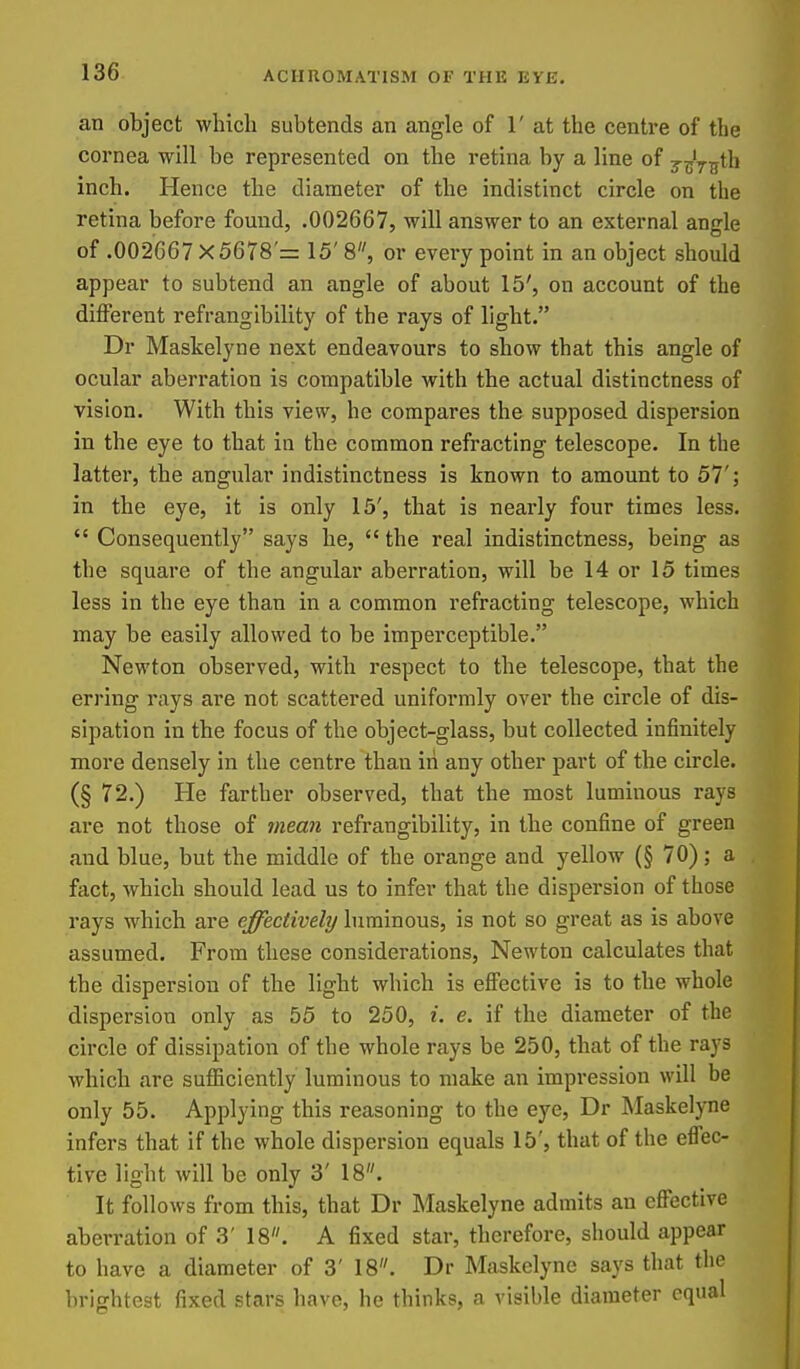 an object which subtends an angle of 1' at the centre of the cornea will be represented on the retina by a line of j^Vifth inch. Hence the diameter of the indistinct circle on the retina before found, .002667, will answer to an external angle of .002667 X 5678'= 15' 8, or every point in an object should appear to subtend an angle of about 15', on account of the different refrangibility of the rays of light. Dr Maskelyne next endeavours to show that this angle of ocular aberration is compatible with the actual distinctness of vision. With this view, he compares the supposed dispersion in the eye to that in the common refracting telescope. In the latter, the angular indistinctness is known to amount to 57'; in the eye, it is only 15', that is nearly four times less.  Consequently says he,  the real indistinctness, being as the square of the angular aberration, will be 14 or 15 times less in the eye than in a common refracting telescope, which may be easily allowed to be imperceptible. Newton observed, with respect to the telescope, that the erring rays are not scattered uniformly over the circle of dis- sipation in the focus of the object-glass, but collected infinitely more densely in the centre than in any other part of the circle. (§ 72.) He farther observed, that the most luminous rays are not those of mean refrangibility, in the confine of green and blue, but the middle of the orange and yellow (§ 70); a fact, which should lead us to infer that the dispersion of those rays which are effectively biminous, is not so great as is above assumed. From these considerations, Newton calculates that the dispersion of the light which is efi'ective is to the whole dispersion only as 55 to 250, i. e. if the diameter of the circle of dissipation of the whole rays be 250, that of the rays which are sufficiently luminous to make an impression will be only 55. Applying this reasoning to the eye, Dr Maskelyne infers that if the whole dispersion equals 15', that of the efi'ec- tive light will be only 3' 18. It follows from this, that Dr Maskelyne admits an efi'ective aberration of 3' 18. A fixed star, therefore, should appear to have a diameter of 3' 18. Dr Maskelyne says that the brightest fixed stars have, he thinks, a visible diameter equal