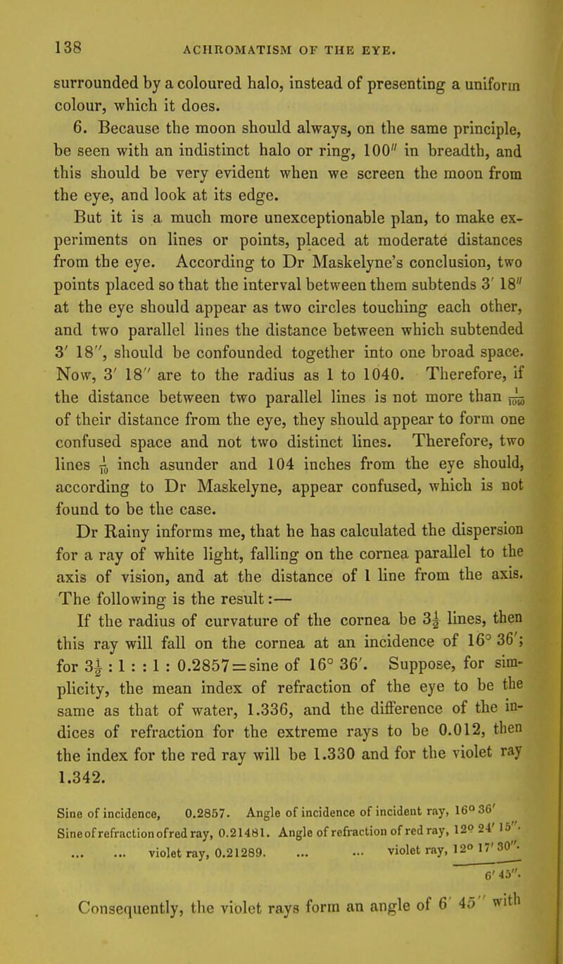 surrounded by a coloured halo, instead of presenting a uniform colour, which it does. 6. Because the moon should always, on the same principle, be seen with an indistinct halo or ring, 100 in breadth, and this should be very evident when we screen the moon from the eye, and look at its edge. But it is a much more unexceptionable plan, to make ex- periments on lines or points, placed at moderate distances from the eye. According to Dr Maskelyne's conclusion, two points placed so that the interval between them subtends 3' 18 at the eye should appear as two circles touching each other, and two parallel lines the distance between which subtended 3' 18, should be confounded together into one broad space. Now, 3' 18 are to the radius as 1 to 1040. Therefore, if the distance between two parallel lines is not more than ^ of their distance from the eye, they should appear to form one confused space and not two distinct lines. Therefore, two lines inch asunder and 104 inches from the eye should, according to Dr Maskelyne, appear confused, which is not found to be the case. Dr Rainy informs me, that he has calculated the dispersion for a ray of white light, falling on the cornea parallel to the axis of vision, and at the distance of I line from the axis. The following is the result:— If the radius of curvature of the cornea be 3i lines, then this ray will fall on the cornea at an incidence of 16° 36'; for 3i : 1 : : 1 : 0.2857 = sine of 16° 36'. Suppose, for sim- plicity, the mean index of refraction of the eye to be the same as that of water, 1.336, and the difference of the in- dices of refraction for the extreme rays to be 0.012, then the index for the red ray will be 1.330 and for the violet ray 1.342. Sine of incidence, 0.2857. Angle of incidence of incident ray, 16° 36' Sine of refraction ofred ray, 0.21481. Angle of refraction of red ray, 12P24' 15 • violet ray, 0.21289. ... ••• violet ray, 12° 17'30^ 6' 45. Consequently, the violet rays form an angle of 6' 45  with
