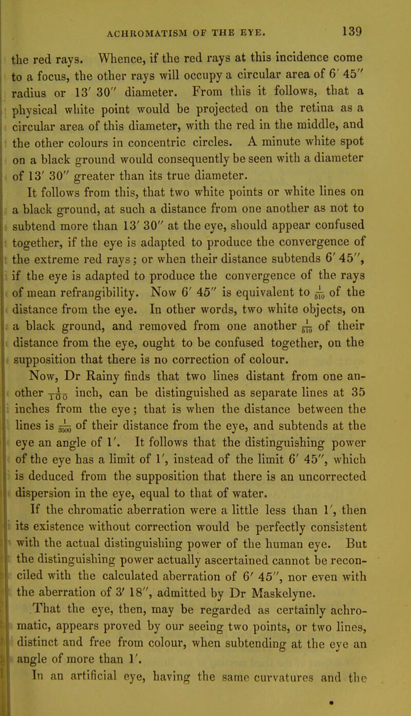 the red rays. Whence, if the red rays at this incidence come to a focus, the other rays will occupy a circular area of 6' 45 radius or 13' 30 diameter. From this it follows, that a physical white point would be projected on the retina as a circular area of this diameter, with the red in the middle, and the other colours in concentric circles. A minute white spot on a black ground would consequently be seen with a diameter i of 13' 30 greater than its true diameter. It follows from this, that two white points or white lines on . a black ground, at such a distance from one another as not to t subtend more than 13' 30 at the eye, should appear confused ; together, if the eye is adapted to produce the convergence of t the extreme red rays; or when their distance subtends 6' 45, i if the eye is adapted to produce the convergence of the rays ( of mean refrangibility. Now 6' 45 is equivalent to of the I distance from the eye. In other words, two white objects, on ; a black ground, and removed from one another ^ of their I distance from the eye, ought to be confused together, on the ^ supposition that there is no correction of colour. Now, Dr Rainy finds that two lines distant from one an- . other y^(5 inch, can be distinguished as separate lines at 35 i inches from the eye; that is when the distance between the lines is ^ of their distance from the eye, and subtends at the • eye an angle of 1'. It follows that the distinguishing power of the eye has a limit of 1', instead of the limit 6' 45, which is deduced from the supposition that there is an uncorrected dispersion in the eye, equal to that of water. If the chromatic aberration were a little less than 1', then its existence without correction would be perfectly consistent with the actual distinguishing power of the human eye. But the distinguishing power actually ascertained cannot be recon- ciled with the calculated aberration of 6' 45, nor even with the aberration of 3' 18, admitted by Dr Maskelyne. That the eye, then, may be regarded as certainly achro- matic, appears proved by our seeing two points, or two lines, distinct and free from colour, when subtending at the eye an angle of more than 1'. In an artificial eye, having the same curvatures and the