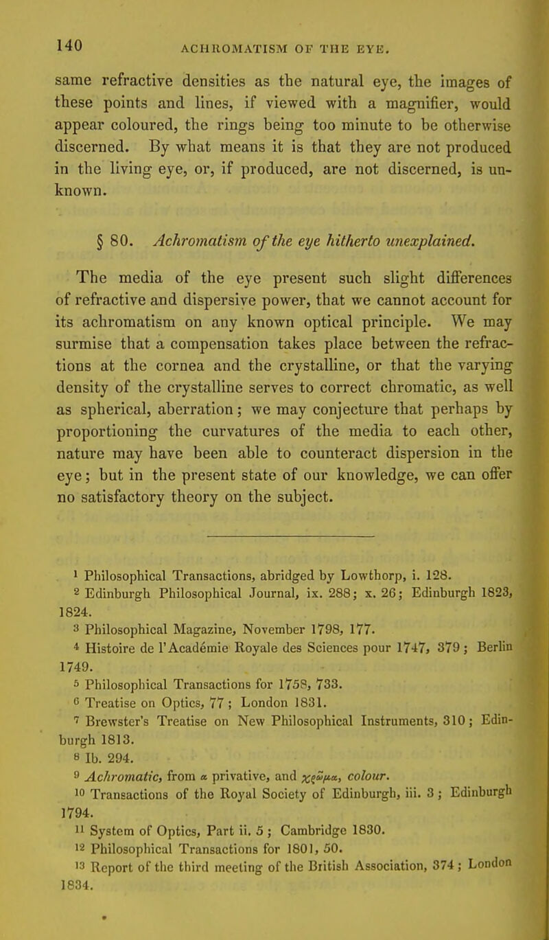 same refractive densities as the natural eye, the images of these points and lines, if viewed with a magnifier, would appear coloured, the rings being too minute to be otherwise discerned. By what means it is that they are not produced in the living eye, or, if produced, are not discerned, is un- known. § 80. Achromatism of the eye hitherto unexplained. The media of the eye present such slight differences of refractive and dispersive power, that we cannot account for its achromatism on any known optical principle. We may surmise that a compensation takes place between the refrac- tions at the cornea and the crystalline, or that the varying density of the crystalline serves to correct chromatic, as well as spherical, aberration; we may conjecture that perhaps by proportioning the curvatures of the media to each other, nature may have been able to counteract dispersion in the eye; but in the present state of our knowledge, we can offer no satisfactory theory on the subject. 1 Philosophical Transactions, abridged by Lowthorp, i. 128. 2 Edinburgh Philosophical Journal, ix. 288 j x. 26; Edinburgh 1823, 1824. 3 Philosophical Magazine, November 1798, 177. * Histoire de I'Academie Royale des Sciences pour 17-17, 379 ; Berlin 1749. 5 Philosophical Transactions for 1758, 733. G Treatise on Optics, 77 ; London 1831. Brewster's Treatise on New Philosophical Instruments, 310; Edin- burgh 1813. 8 lb. 294. 8 Achromatic, from a. privative, and ;c?*'/»«> colour. 10 Transactions of the Royal Society of Edinburgh, iii. 3; Edinburgh 1794. 11 System of Optics, Part ii. 5 ; Cambridge 1830. 12 Philosophical Transactions for 1801, 50. 13 Report of the third meeting of the Biitish Association, 374 ; London 1834.