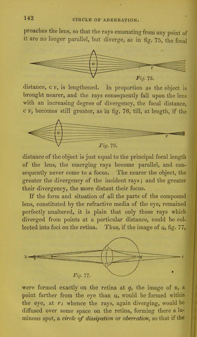 CIRCLE OF ABERRATION. preaches the lens, so that the rays emanating from any point of it are no longer parallel, but diverge, as in fig. 75, the focal distance, c r, is lengthened. In proportion as the object is brought nearer, and the rays consequently fall upon the lens with an increasing degree of divergency, the focal distance, c F, becomes still greater, as in fig. 76, till, at length, if the distance of the object is just equal to the principal focal length of the lens, the emerging rays become parallel, and con- sequently never come to a focus. The nearer the object, the greater the divergency of the incident rays; and the greater their divergency, the more distant their focus. If the form and situation of all the parts of the compound lens, constituted by the refractive media of the eye, remained perfectly unaltered, it is plain that only those rays which diverged from points at a particular distance, could be col- lected into foci on the retina. Thus, if the image of q, fig. 77, were formed exactly on the retina at q, the image of r, a point farther from the eye than q, would be formed within the eye, at r; whence the rays, again diverging, would be diflfused over some space on the retina, forming there a lu- minous spot, a circle of dissipation or aberration, so that if the