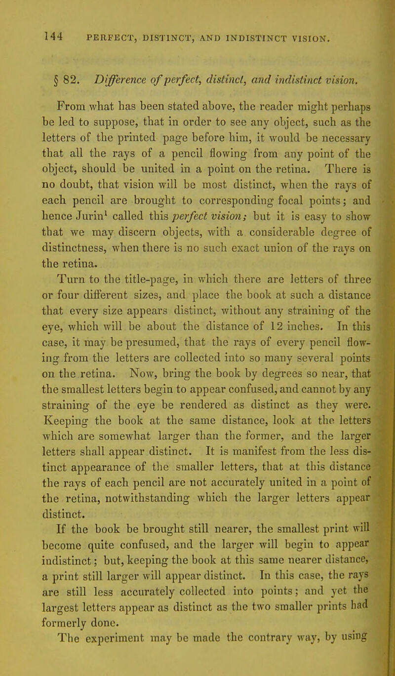 § 82. Difference of perfect, distinct, and indistinct vision. From what has been stated above, the reader might perhaps be led to suppose, that in order to see any object, such as the letters of the printed page before him, it would be necessary that all the rays of a pencil flowing from any point of the object, should be united in a point on the retina. There is no doubt, that vision will be most distinct, when the rays of each pencil are brought to corresponding focal points; and hence Jurin' called this perfect vision; but it is easy to show that we may discern objects, with a considerable degree of distinctness, when there is no such exact union of the rays on the retina. Turn to the title-page, in which there are letters of three or four diflPerent sizes, and place the book at such a distance that every size appears distinct, without any straining of the eye, which will be about the distance of 12 inches. In this case, it may be presumed, that the rays of every pencil flow- ing from the letters are collected into so many several points on the retina. Now, bring the book by degrees so near, that the smallest letters begin to appear confused, and cannot by any straining of the eye be rendered as distinct as they were. Keeping the book at the same distance, look at the letters which are somewhat larger than the former, and the larger letters shall appear distinct. It is manifest from the less dis- tinct appearance of the smaller letters, that at this distance the rays of each pencil are not accurately united in a point of the retina, notwithstanding which the larger letters appear distinct. If the book be brought still nearer, the smallest print will become quite confused, and the larger will begin to appear indistinct; but, keeping the book at this same nearer distance, a print still larger will appear distinct. In this case, the rays are still less accurately collected into points; and yet the largest letters appear as distinct as the two smaller prints had formerly done. The experiment may be made the contrary way, by using