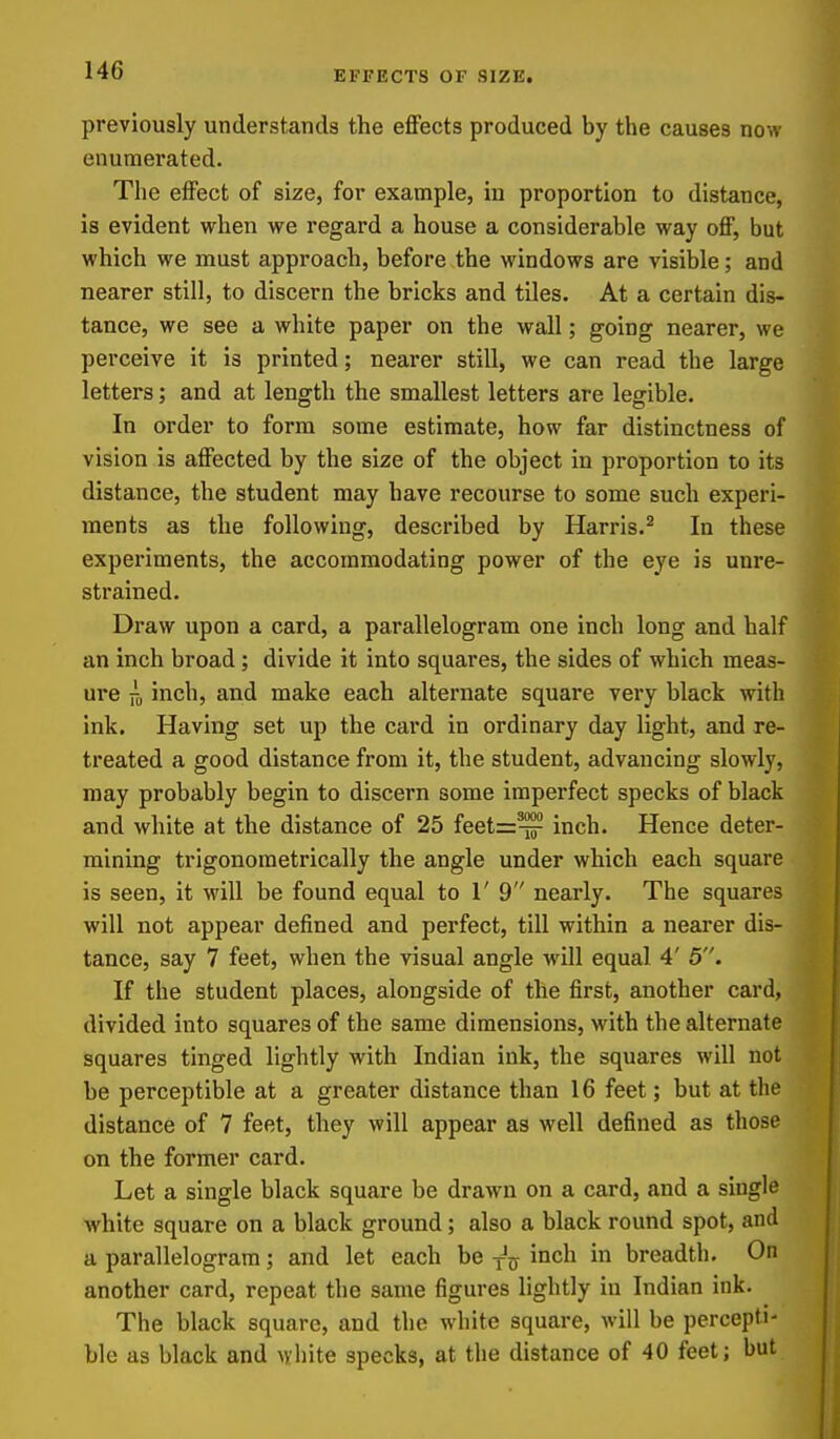 EFFECTS OF SIZE. previously understands the effects produced by the causes now enumerated. The effect of size, for example, in proportion to distance, is evident when we regard a house a considerable way off, but which we must approach, before the windows are visible; and nearer still, to discern the bricks and tiles. At a certain dis- tance, we see a white paper on the wall; going nearer, we perceive it is printed; nearer still, we can read the large letters; and at length the smallest letters are legible. In order to form some estimate, how far distinctness of vision is affected by the size of the object in proportion to its distance, the student may have recourse to some such experi- ments as the following, described by Harris.'^ In these experiments, the accommodating power of the eye is unre- strained. Draw upon a card, a parallelogram one inch long and half an inch broad; divide it into squares, the sides of which meas- ure inch, and make each alternate square very black with ink. Having set up the card in ordinary day light, and re- treated a good distance from it, the student, advancing slowly, may probably begin to discern some imperfect specks of black and white at the distance of 25 feet=:^ inch. Hence deter- mining trigonometrically the angle under which each square is seen, it will be found equal to 1' 9 nearly. The squares will not appear defined and perfect, till within a nearer dis- tance, say 7 feet, when the visual angle will equal 4' 5. If the student places, alongside of the first, another card, divided into squares of the same dimensions, with the alternate squares tinged lightly with Indian ink, the squares will not be perceptible at a greater distance than 16 feet; but at the distance of 7 feet, they will appear as well defined as those on the former card. Let a single black square be drawn on a card, and a single white square on a black ground; also a black round spot, and a parallelogram; and let each be ^°ch in breadth. On another card, repeat the same figures lightly in Indian ink. The black square, and the white square, will be percepti- ble as black and white specks, at the distance of 40 feet; but