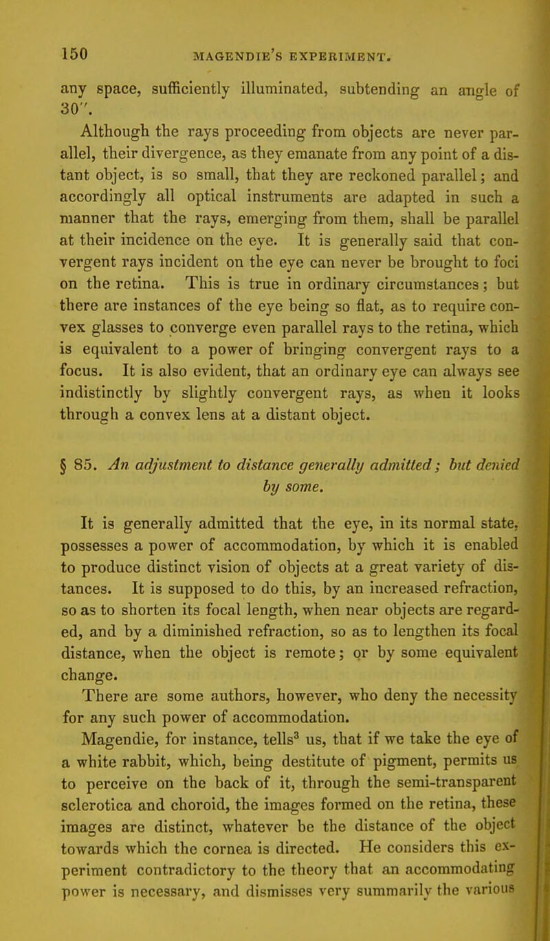 any space, sufficiently illuminated, subtending an ano-le of 30. Although the rays proceeding from objects are never par- allel, their divergence, as they emanate from any point of a dis- tant object, is so small, that they are reckoned parallel; and accordingly all optical instruments are adapted in such a manner that the rays, emerging from them, shall be parallel at their incidence on the eye. It is generally said that con- vergent rays incident on the eye can never be brought to foci on the retina. This is true in ordinary circumstances; but there are instances of the eye being so flat, as to require con- vex glasses to converge even parallel rays to the retina, which is equivalent to a power of bringing convergent rays to a focus. It is also evident, that an ordinary eye can always see indistinctly by slightly convergent rays, as when it looks through a convex lens at a distant object. § 85. An adjustment to distance generally admitted; but denied by some. It is generally admitted that the eye, in its normal state, possesses a power of accommodation, by which it is enabled to produce distinct vision of objects at a great variety of dis- tances. It is supposed to do this, by an increased refraction, so as to shorten its focal length, when near objects are regard- ed, and by a diminished refraction, so as to lengthen its focal distance, when the object is remote; or by some equivalent change. There are some authors, however, who deny the necessity i^* for any such power of accommodation. Magendie, for instance, tells^ us, that if we take the eye of a white rabbit, which, being destitute of pigment, permits us to perceive on the back of it, through the semi-transparent sclerotica and choroid, the images formed on the retina, these images are distinct, whatever be the distance of the object towards which the cornea is directed. He considers this ex- periment contradictory to the theory that an accommodating power is necessary, and dismisses very summarily the various