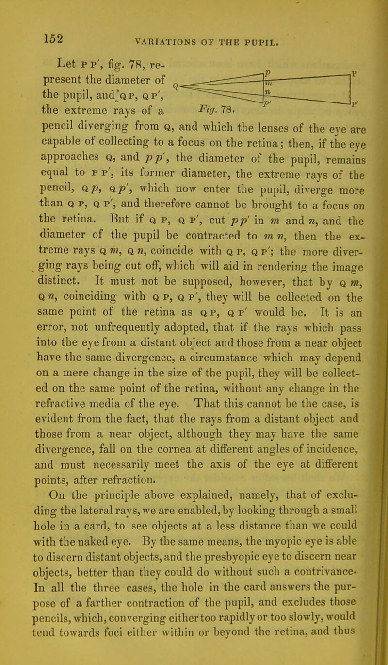 Let pp', fig. 78, re- present the diameter of the pupil, andjQP, qp', the extreme rays of a ^i-O- v»> pencil diverging from q, and which the lenses of the eye are capable of collecting to a focus on the retina; then, if the eye approaches q, and pp', the diameter of the pupil, remains equal to p p', its former diameter, the extreme rays of the pencil, Q/), Q/j', which now enter the pupil, diverge more than Q p, Q p', and therefore cannot be brought to a focus on the retina. But if q p, q p', cut pp' in m and w, and the diameter of the pupil be contracted to m n, then the ex- treme rays q m, q n, coincide with q p, q p'; the more diver- ging rays being cut off, which will aid in rendering the image distinct. It must not be supposed, however, that by q »?, Q n, coinciding with q p, q p', they will be collected on the same point of the retina as qp, q p' would be. It is an error, not unfrequently adopted, that if the rays which pass into the eye from a distant object and those from a near object have the same divergence, a circumstance which may depend on a mere change in the size of the pupil, they will be collect- ed on the same point of the retina, without any change in the refractive media of the eye. That this cannot be the case, is evident from the fact, that the rays from a distant object and those from a near object, although they may have the same divergence, fall on the cornea at different angles of incidence, and must necessarily meet the axis of the eye at different points, after refi'action. On the principle above explained, namely, that of exclu- ding the lateral rays, we are enabled, by looking through a small hole in a card, to see objects at a less distance than we could with the naked eye. By the same means, the myopic eye is able to discern distant objects, and the presbyopic eye to discern near objects, better than they could do without such a contrivance- In all the three cases, the hole in the card answers the pur- pose of a farther contraction of the pupil, and excludes those pencils, which, con verging either too rapidly or too slowly, would tend towards foci either within or beyond the retina, and thus