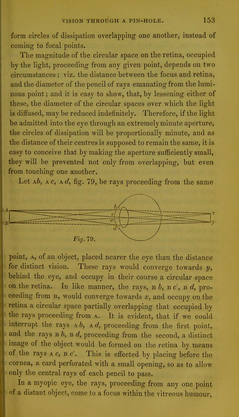 form circles of dissipation overlapping one another, instead of coniing to focal points. The magnitude of the circular space on the retina, occupied by the light, proceeding from any given point, depends on two circumstances; viz. the distance between the focus and retina, and the diameter of the pencil of rays emanating from the lumi- nous point; and it is easy to show, that, by lessening either of these, the diameter of the circular spaces over which the light is diflfused, may be reduced indefinitely. Therefore, if the light be admitted into the eye through an extremely minute aperture, the circles of dissipation will be proportionally minute, and as the distance of their centres is supposed to remain the same, it is easy to conceive that by making the aperture suflficiently small, they will be prevented not only from overlapping, but even from touching one another. Let a6, a c, a d, fig. 79, be rays proceeding from the same 1 point, a, of an object, placed nearer the eye than the distance ! for distinct vision. These rays would converge towards y, ^ behind the eye, and occupy in their course a circular space ( on the retina. In like manner, the rays, b i, b c', b d, pro- ( ceeding from b, would converge towards x, and occupy on the r retina a circular space partially overlapping that occupied by t the rays proceeding from a. It is evident, that if we could interrupt the rays a 6, a(/, proceeding from the first point, and the rays b &, b c?, proceeding from the second, a distinct image of the object would be formed on the retina by means of the rays a c, b c'. This is effected by placing before the cornea, a card perforated with a small opening, so as to allow ' only the central rays of each pencil to pass. In a myopic eye, the rays, proceeding from any one point of a distant object, come to a focus within the vitreous humour,