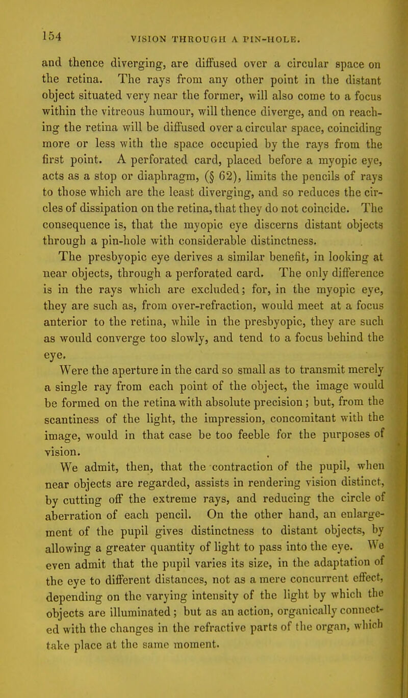 and thence diverging, are diffused over a circular space on the retina. The rays from any other point in the distant object situated very near the former, v/'iW also come to a focus within the vitreous humour, will thence diverge, and on reach- ing the retina will be diffused over a circular space, coinciding more or less with the space occupied by the rays from the first point. A perforated card, placed before a myopic eye, acts as a stop or diaphragm, (§ 62), limits the pencils of rays to those which are the least diverging, and so reduces the cir- cles of dissipation on the retina, that they do not coincide. The consequence is, that the myopic eye discerns distant objects through a pin-hole with considerable distinctness. The presbyopic eye derives a similar benefit, in looking at near objects, through a perforated card. The only difference is in the rays which are excluded; for, in the myopic eye, they are such as, from over-refraction, would meet at a focus anterior to the retina, while in the presbyopic, they are such as would converge too slowly, and tend to a focus behind the eye. Were the aperture in the card so small as to transmit merely a single ray from each point of the object, the image would be formed on the retina with absolute precision ; but, from the scantiness of the light, the impression, concomitant with the image, would in that case be too feeble for the purposes of vision. We admit, then, that the contraction of the pupil, when near objects are regarded, assists in rendering vision distinct, by cutting off the extreme rays, and reducing the circle of aberration of each pencil. On the other hand, an enlarge- ment of the pupil gives distinctness to distant objects, by allowing a greater quantity of light to pass into the eye. Wo even admit that the pupil varies its size, in the adaptation of the eye to different distances, not as a mere concurrent effect, depending on the varying intensity of the light by which the objects are illuminated; but as an action, organically connect- ed with the changes in the refractive parts of the organ, winch take place at the same moment.