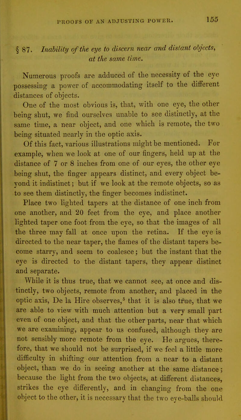 PROOFS OF AN ADJUSTING POWER. § 87. Indbility of the eye to discern near and distant objects, at the same time. Numerous proofs are adduced of the necessity of the eye possessing a power of accommodating itself to the different distances of objects. One of the most obvious is, that, Avith one eye, the other being shut, we find ourselves unable to see distinctly, at the same time, a near object, and one which is remote, the two being situated nearly in the optic axis. Of this fact, various illustrations might be mentioned. For example, when we look at one of our fingers, held up at the distance of 7 or 8 inches from one of our eyes, the other eye being shut, the finger appears distinct, and every object be- yond it indistinct; but if we look at the remote objects, so as to see them distinctly, the finger becomes indistinct. Place two lighted tapers at the distance of one inch from one another, and 20 feet from the eye, and place another lighted taper one foot from the eye, so that the images of all the three may fall at once upon the retina. If the eye is directed to the near taper, the flames of the distant tapers be- come starry, and seem to coalesce; but the instant that the eye is directed to the distant tapers, they appear distinct and separate. While it is thus true, that we cannot see, at once and dis- tinctly, two objects, remote from another, and placed in the optic axis, De la Hire observes,^ that it is also true, that we are able to view with much attention but a very small part even of one object, and that the other parts, near that which we are examining, appear to us confused, although they are not sensibly more remote from the eye. He argues, there- fore, that we should not be surprised, if we feel a little more difficulty in shifting our attention from a near to a distant object, than we do in seeing another at the same distance; because the light from the two objects, at different distances, strikes the eye diff'erently, and in changing from the one object to the other, it is necessary that the two eye-balls should