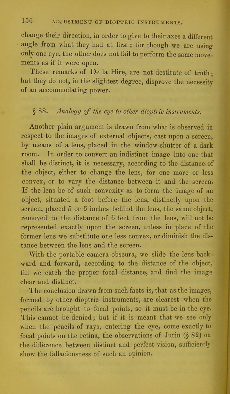 change their direction, in order to give to their axes a different angle from what they had at first; for though we are using only one eye, the other does not fail to perform the same move- ments as if it were open. These remarks of De la Hire, are not destitute of truth; but they do not, in the slightest degree, disprove the necessity of an accommodating power. § 88. Analo(j7j of the eye to other dioptric instrvments. Another plain argument is drawn from what is observed in respect to the images of external objects, cast upon a screen, by means of a lens, placed in the window-shutter of a dark room. In order to convert an indistinct image into one that shall be distinct, it is necessary, according to the distance of the object, either to change the lens, for one more or less convex, or to vary the distance between it and the screen. If the lens be of such convexity as to form the image of an object, situated a foot before the lens, distinctly upon the screen, placed 5 or 6 inches behind the lens, the same object, removed to the distance of 6 feet from the lens, will not be represented exactly upon the screen, unless in place of the former lens we substitute one less convex, or diminish the dis- tance between the lens and the screen. With the portable camera obscm-a, we slide the lens back- ward and forward, according to the distance of the object, till we catch the proper focal distance, and find the image clear and distinct. The conclusion drawn from such facts is, that as the images, formed by other dioptric instruments, are clearest when the pencils are brought to focal points, so it must be in the eye- This cannot be denied; but if it is meant that we see only when the pencils of rays, entering the eye, come exactly to focal points on the retina, the observations of Jurin (§ 82) on the diflFerence between distinct and perfect vision, sufiiciently show the fallaciousness of such an opinion.