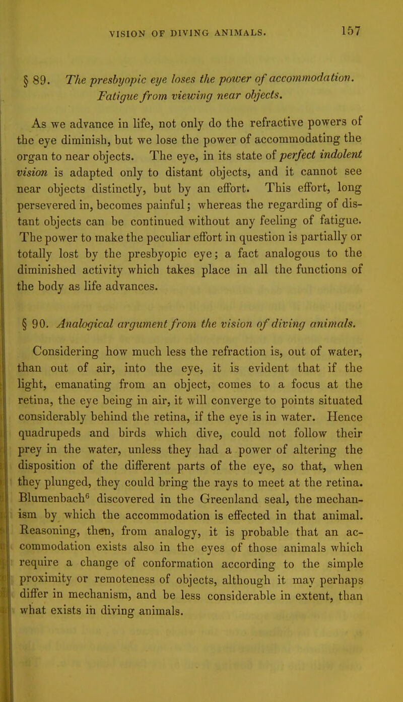 VISION OF DIVING ANIMALS. § 89. The presbrjopic eye loses the power of accommodation. Fatigue from viewing near objects. As we advance in life, not only do the refractive powers of the eye diminish, but we lose the power of accommodating the organ to near objects. The eye, in its state of perfect indolent vision is adapted only to distant objects, and it cannot see near objects distinctly, but by an effort. This effort, long persevered in, becomes painful; whereas the regarding of dis- tant objects can be continued without any feeling of fatigue. The power to make the peculiar effort in question is partially or totally lost by the presbyopic eye; a fact analogous to the diminished activity which takes place in all the functions of the body as life advances. § 90. Analogical argument from the vision of diving animals. Considering how much less the refraction is, out of water, than out of air, into the eye, it is evident that if the light, emanating from an object, comes to a focus at the retina, the eye being in air, it will converge to points situated considerably behind the retina, if the eye is in water. Hence quadrupeds and birds which dive, could not follow their prey in the water, unless they had a power of altering the disposition of the different parts of the eye, so that, when they plunged, they could bring the rays to meet at the retina. Blumenbach^ discovered in the Greenland seal, the mechan- ism by which the accommodation is effected in that animal. Reasoning, then, from analogy, it is probable that an ac- commodation exists also in the eyes of those animals which require a change of conformation according to the simple proximity or remoteness of objects, although it may perhaps differ in mechanism, and be less considerable in extent, than what exists in diving animals.