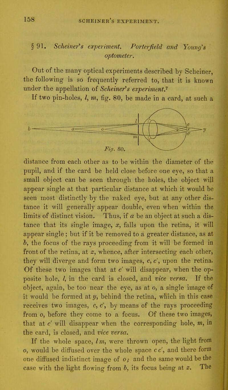 § 91. Scheinefs experiment. Porte7jieId and Young's optometer. Out of the many optical experiments described by Scheiner, the following is so frequently referred to, that it is known under the appellation of Scheiner's experiment.'' If two pin-holes, /, m, fig. 80, be made in a card, at such a distance from each other as to be within the diameter of the pupil, and if the card be held close before one eye, so that a small object can be seen through the holes, the object will appear single at that particular distance at which it would be seen most distinctly by the naked eye, but at any other dis- tance it will generally appear double, even when within the limits of distinct vision. Thus, if a be an object at such a dis- tance that its single image, x, falls upon the retina, it will appear single; but if it be removed to a greater distance, as at b, the focus of the rays proceeding from it will be formed in front of the retina, at z, whence, after intersecting each other, they will diverge and form two images, c, c', upon the retina. Of these two images that at c' will disappear, when the op- posite hole, /, in the card is closed, and vice versa. If the object, again, be too near the eye, as at o, a single image of it M^ould be formed at y, behind the retina, which in this case receives two images, c, c', by mea,ns of the rays proceeding from 0, before they come to a focus. Of these two images, that at c' will disappear when the corresponding hole, m, in the card, is closed, and vice versa. If the whole space, Im, were thrown open, the light from 0, would be diffused over the whole space cc', and there form one diffused indistinct imagre of o: and the same would be the case with the light flowing from b, its focus being at z. The